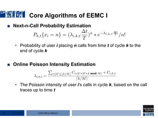Institut Mines-Télécom
Core Algorithms of EEMC I
■ Next-n-Call Probability Estimation
• Probability of user i placing n calls from time t of cycle k to the
end of cycle k
■ Online Poisson Intensity Estimation
• The Poisson intensity of user i’s calls in cycle k, based on the call
traces up to time t
22 Jan 201575
 