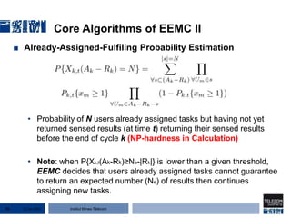 Institut Mines-Télécom
Core Algorithms of EEMC II
■ Already-Assigned-Fulfiling Probability Estimation
• Probability of N users already assigned tasks but having not yet
returned sensed results (at time t) returning their sensed results
before the end of cycle k (NP-hardness in Calculation)
• Note: when P{Xk,t(Ak-Rk)≥Ne-|Rk|} is lower than a given threshold,
EEMC decides that users already assigned tasks cannot guarantee
to return an expected number (Ne) of results then continues
assigning new tasks.
22 Jan 201576
 