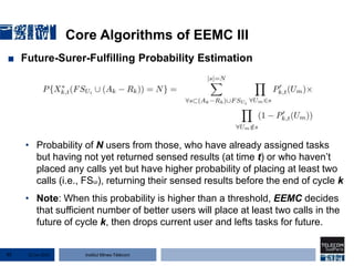 Institut Mines-Télécom
Core Algorithms of EEMC III
■ Future-Surer-Fulfilling Probability Estimation
• Probability of N users from those, who have already assigned tasks
but having not yet returned sensed results (at time t) or who haven’t
placed any calls yet but have higher probability of placing at least two
calls (i.e., FSui), returning their sensed results before the end of cycle k
• Note: When this probability is higher than a threshold, EEMC decides
that sufficient number of better users will place at least two calls in the
future of cycle k, then drops current user and lefts tasks for future.
22 Jan 201577
 