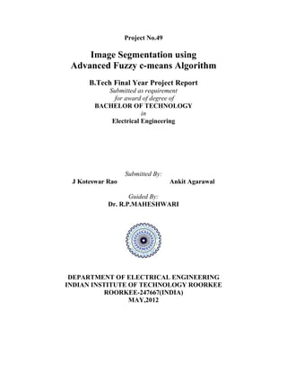 Project No.49
Image Segmentation using
Advanced Fuzzy c-means Algorithm
B.Tech Final Year Project Report
Submitted as requirement
for award of degree of
BACHELOR OF TECHNOLOGY
in
Electrical Engineering
Submitted By:
J Koteswar Rao Ankit Agarawal
Guided By:
Dr. R.P.MAHESHWARI
DEPARTMENT OF ELECTRICAL ENGINEERING
INDIAN INSTITUTE OF TECHNOLOGY ROORKEE
ROORKEE-247667(INDIA)
MAY,2012
 