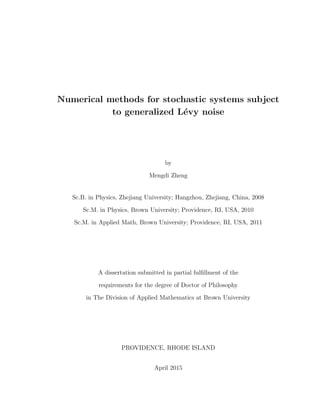 Numerical methods for stochastic systems subject
to generalized L´evy noise
by
Mengdi Zheng
Sc.B. in Physics, Zhejiang University; Hangzhou, Zhejiang, China, 2008
Sc.M. in Physics, Brown University; Providence, RI, USA, 2010
Sc.M. in Applied Math, Brown University; Providence, RI, USA, 2011
A dissertation submitted in partial fulﬁllment of the
requirements for the degree of Doctor of Philosophy
in The Division of Applied Mathematics at Brown University
PROVIDENCE, RHODE ISLAND
April 2015
 