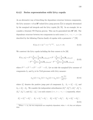 130
6.4.2 Series representation with L´evy copula
As an alternative way of describing the dependence structure between components,
the L´evy measure ν of an Rd
-valued L´evy jump process L(t) is uniquely determined
by the marginal tail integrals and the L´evy copula [33, 79]. As an example, let us
consider a bivariate TS Clayton process. This can be generalized into Rd
[68]. The
dependence structure between two components in each corner (++, −+, −−, +−) is
described by the following Clayton family of copulas with a parameter τ 3
[79]
Fτ (u, v) = (u−τ
+ v−τ
)−1/τ
, u, v, τ > 0. (6.12)
We construct the L´evy copula including the four corners to be [33]
F(x1, x2) = F++
(
1
2
|x1|,
1
2
|x2|)Ix1≥0,x2≥0 + F−−
(
1
2
|x1|,
1
2
|x2|)Ix1≤0,x2≤0
− F+−
(
1
2
|x1|,
1
2
|x2|)Ix1≥0,x2≤0 − F−+
(
1
2
|x1|,
1
2
|x2|)Ix1≤0,x2≥0
, (6.13)
where F++
= F−+
= F+−
= F−−
= Fτ . Let us take the marginal L´evy measure of
components L1 and L2 to be TαS processes with L´evy measure:
νL+
1
(x) = νL−
1
(x) = νL+
2
(x) = νL−
2
(x) =
ce−λ|x|
|x|1+α
, (6.14)
where L+
1 denotes the positive jump part of component L1. L1 = L+
1 − L−
1 and
L2 = L+
2 −L−
2 . We consider the independent subordinators (L++
1 , L++
2 ), (L+−
1 , L+−
2 ),
(L−+
1 , L−+
2 ), and (L−−
1 , L−−
2 ) on each corners (++, +−, −+, −−) separately, where
L+
1 = L++
1 + L+−
1 , L−
1 = L−+
1 + L−−
1 , L+
2 = L++
2 + L−+
2 , L−
2 = L+−
2 + L−−
2 .
(6.15)
3
When τ → ∞, the two components are completely dependent; when τ → 0, they are indepen-
dent.
 