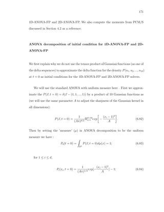 171
1D-ANOVA-FP and 2D-ANOVA-FP. We also compute the moments from PCM/S
discussed in Section 4.2 as a reference.
ANOVA decomposition of initial condition for 1D-ANOVA-FP and 2D-
ANOVA-FP
We ﬁrst explain why we do not use the tensor product of Gaussian functions (as one of
the delta sequences) to approximate the delta function for the density P(u1, u2, ..., u10)
at t = 0 as initial conditions for the 1D-ANOVA-FP and 2D-ANOVA-FP solvers.
We will use the standard ANOVA with uniform measure here . First we approx-
imate the P(x, t = 0) = δ(x − (1, 1, ..., 1)) by a product of 10 Gaussian functions as
(we will use the same parameter A to adjust the sharpness of the Gaussian kernel in
all dimensions):
P(x, t = 0) =
1
(Aπ)d/2
Πd=10
i=1 exp −
(xi − 1)2
A
. (6.82)
Then by setting the ’measure’ (µ) in ANOVA decomposition to be the uniform
measure we have :
P0(t = 0) =
Rd
P(x, t = 0)dµ(x) = 1; (6.83)
for 1 ≤ i ≤ d,
Pi(xi, t = 0) =
1
(Aπ)1/2
exp[−
(xi − 1)2
A
] − 1; (6.84)
 