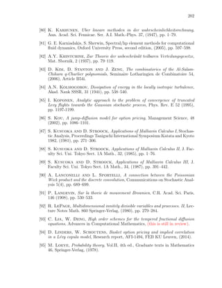 202
[80] K. Karhunen, Uber lineare methoden in der wahrscheinlichkeitsrechnung,
Ann. Acad. Sci. Fennicae. Ser. A.I. Math.-Phys. 37, (1947), pp. 1–79.
[81] G. E. Karniadakis, S. Sherwin, Spectral/hp element methods for computational
ﬂuid dynamics, Oxford University Press, second edition, (2005), pp. 597–598.
[82] A.Y. Khintchine, Zur Theorie der unbeschr¨ankt teilbaren Verteilungsgesetze,
Mat. Sbornik, 2 (1937), pp. 79–119.
[83] D. Kim, D. Stanton and J. Zeng, The combinatorics of the Al-Salam-
Chihara q-Charlier polynomials, Seminaire Lotharingien de Combinatoire 54,
(2006), Article B54i.
[84] A.N. Kolmogorov, Dissipation of energy in the locally isotropic turbulence,
Akad. Nauk SSSR, 31 (1941), pp. 538–540.
[85] I. Koponen, Analytic approach to the problem of convergence of truncated
Levy ﬂights towards the Gaussian stochastic process, Phys. Rev. E 52 (1995),
pp. 1197-1199.
[86] S. Kou, A jump-diﬀusion model for option pricing, Management Science, 48
(2002), pp. 1086–1101.
[87] S. Kusuoka and D. Stroock, Applications of Malliavin Calculus I, Stochas-
tic Analysis, Proceedings Taniguchi International Symposium Katata and Kyoto
1982, (1981), pp. 271–306.
[88] S. Kusuoka and D. Stroock, Applications of Malliavin Calculus II, J. Fac-
ulty Sci. Uni. Tokyo Sect. 1A Math., 32, (1985), pp. 1–76.
[89] S. Kusuoka and D. Stroock, Applications of Malliavin Calculus III, J.
Faculty Sci. Uni. Tokyo Sect. 1A Math., 34, (1987), pp. 391–442.
[90] A. Lanconelli and L. Sportelli, A connection between the Poissonian
Wick product and the discrete convolution, Communications on Stochastic Anal-
ysis 5(4), pp. 689–699.
[91] P. Langevin, Sur la thorie de mouvement Brownien, C.R. Acad. Sci. Paris,
146 (1908), pp. 530–533.
[92] R. LePage, Multidimensional innitely divisible variables and processes. II, Lec-
ture Notes Math. 860 Springer-Verlag, (1980), pp. 279–284.
[93] C. Lia, W. Deng, High order schemes for the tempered fractional diﬀusion
equations, Advances in Computational Mathematics, (this is still in review).
[94] D. Linders, W. Schoutens, Basket option pricing and implied correlation
in a L´evy copula model, Research report, AFI-1494, FEB KU Leuven, (2014).
[95] M. Loeve, Probability theory, Vol.II, 4th ed., Graduate texts in Mathematics
46, Springer-Verlag, (1978).
 