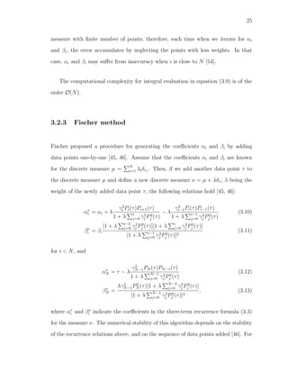 25
measure with ﬁnite number of points; therefore, each time when we iterate for αi
and βi, the error accumulates by neglecting the points with less weights. In that
case, αi and βi may suﬀer from inaccuracy when i is close to N [54].
The computational complexity for integral evaluation in equation (3.9) is of the
order O(N).
3.2.3 Fischer method
Fischer proposed a procedure for generating the coeﬃcients αi and βi by adding
data points one-by-one [45, 46]. Assume that the coeﬃcients αi and βi are known
for the discrete measure µ = N
i=1 λiδτi
. Then, if we add another data point τ to
the discrete measure µ and deﬁne a new discrete measure ν = µ + λδτ , λ being the
weight of the newly added data point τ, the following relations hold [45, 46]:
αν
i = αi + λ
γ2
i Pi(τ)Pi+1(τ)
1 + λ i
j=0 γ2
j P2
j (τ)
− λ
γ2
i−1Pi(τ)Pi−1(τ)
1 + λ i−1
j=0 γ2
j P2
j (τ)
(3.10)
βν
i = βi
[1 + λ i−2
j=0 γ2
j P2
j (τ)][1 + λ i
j=0 γ2
j P2
j (τ)]
[1 + λ i−1
j=0 γ2
j P2
j (τ)]2
(3.11)
for i < N, and
αν
N = τ − λ
γ2
N−1PN (τ)PN−1(τ)
1 + λ N−1
j=0 γ2
j P2
j (τ)
(3.12)
βν
N =
λγ2
N−1P2
N (τ)[1 + λ N−2
j=0 γ2
j P2
j (τ)]
[1 + λ N−1
j=0 γ2
j P2
j (τ)]2
, (3.13)
where αν
i and βν
i indicate the coeﬃcients in the three-term recurrence formula (3.3)
for the measure ν. The numerical stability of this algorithm depends on the stability
of the recurrence relations above, and on the sequence of data points added [46]. For
 