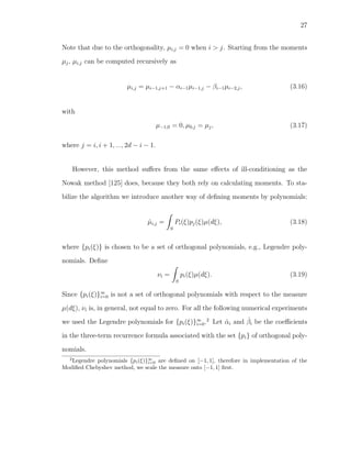 27
Note that due to the orthogonality, µi,j = 0 when i > j. Starting from the moments
µj, µi,j can be computed recursively as
µi,j = µi−1,j+1 − αi−1µi−1,j − βi−1µi−2,j, (3.16)
with
µ−1,0 = 0, µ0,j = µj, (3.17)
where j = i, i + 1, ..., 2d − i − 1.
However, this method suﬀers from the same eﬀects of ill-conditioning as the
Nowak method [125] does, because they both rely on calculating moments. To sta-
bilize the algorithm we introduce another way of deﬁning moments by polynomials:
ˆµi,j =
S
Pi(ξ)pj(ξ)µ(dξ), (3.18)
where {pi(ξ)} is chosen to be a set of orthogonal polynomials, e.g., Legendre poly-
nomials. Deﬁne
νi =
S
pi(ξ)µ(dξ). (3.19)
Since {pi(ξ)}∞
i=0 is not a set of orthogonal polynomials with respect to the measure
µ(dξ), νi is, in general, not equal to zero. For all the following numerical experiments
we used the Legendre polynomials for {pi(ξ)}∞
i=0.2
Let ˆαi and ˆβi be the coeﬃcients
in the three-term recurrence formula associated with the set {pi} of orthogonal poly-
nomials.
2
Legendre polynomials {pi(ξ)}∞
i=0 are deﬁned on [−1, 1], therefore in implementation of the
Modiﬁed Chebyshev method, we scale the measure onto [−1, 1] ﬁrst.
 