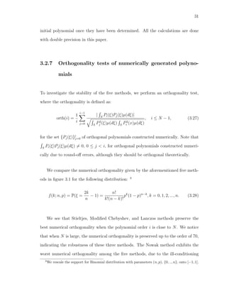 31
initial polynomial once they have been determined. All the calculations are done
with double precision in this paper.
3.2.7 Orthogonality tests of numerically generated polyno-
mials
To investigate the stability of the ﬁve methods, we perform an orthogonality test,
where the orthogonality is deﬁned as:
orth(i) =
1
i
i−1
j=0
| S
Pi(ξ)Pj(ξ)µ(dξ)|
S
P2
j (ξ)µ(dξ) S
P2
i (x)µ(dξ)
, i ≤ N − 1, (3.27)
for the set {Pj(ξ)}i
j=0 of orthogonal polynomials constructed numerically. Note that
S
Pi(ξ)Pj(ξ)µ(dξ) = 0, 0 ≤ j < i, for orthogonal polynomials constructed numeri-
cally due to round-oﬀ errors, although they should be orthogonal theoretically.
We compare the numerical orthogonality given by the aforementioned ﬁve meth-
ods in ﬁgure 3.1 for the following distribution: 3
f(k; n, p) = P(ξ =
2k
n
− 1) =
n!
k!(n − k)!
pk
(1 − p)n−k
, k = 0, 1, 2, ..., n. (3.28)
We see that Stieltjes, Modiﬁed Chebyshev, and Lanczos methods preserve the
best numerical orthogonality when the polynomial order i is close to N. We notice
that when N is large, the numerical orthogonality is preserved up to the order of 70,
indicating the robustness of these three methods. The Nowak method exhibits the
worst numerical orthogonality among the ﬁve methods, due to the ill-conditioning
3
We rescale the support for Binomial distribution with parameters (n, p), {0, .., n}, onto [−1, 1].
 