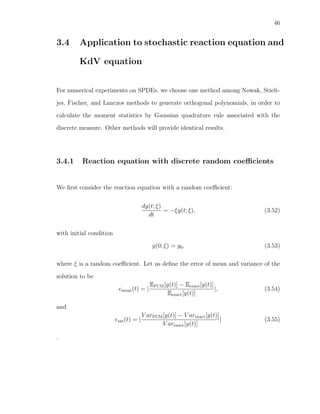 46
3.4 Application to stochastic reaction equation and
KdV equation
For numerical experiments on SPDEs, we choose one method among Nowak, Stielt-
jes, Fischer, and Lanczos methods to generate orthogonal polynomials, in order to
calculate the moment statistics by Gaussian quadrature rule associated with the
discrete measure. Other methods will provide identical results.
3.4.1 Reaction equation with discrete random coeﬃcients
We ﬁrst consider the reaction equation with a random coeﬃcient:
dy(t; ξ)
dt
= −ξy(t; ξ), (3.52)
with initial condition
y(0; ξ) = y0, (3.53)
where ξ is a random coeﬃcient. Let us deﬁne the error of mean and variance of the
solution to be
mean(t) = |
EPCM[y(t)] − Eexact[y(t)]
Eexact[y(t)]
|, (3.54)
and
var(t) = |
V arPCM[y(t)] − V arexact[y(t)]
V arexact[y(t)]
| (3.55)
.
 