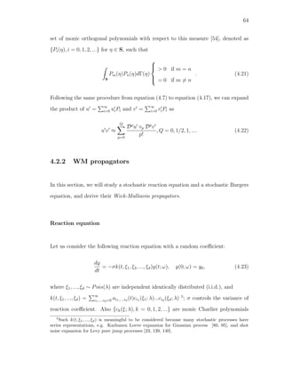 64
set of monic orthogonal polynomials with respect to this measure [54], denoted as
{Pi(η), i = 0, 1, 2, ...} for η ∈ S, such that
S
Pm(η)Pn(η)dΓ(η)



> 0 if m = n
= 0 if m = n
. (4.21)
Following the same procedure from equation (4.7) to equation (4.17), we can expand
the product of u = ∞
i=0 uiPi and v = ∞
i=0 viPi as
u v ≈
Q
p=0
Dp
u p Dp
v
p!
, Q = 0, 1/2, 1, .... (4.22)
4.2.2 WM propagators
In this section, we will study a stochastic reaction equation and a stochastic Burgers
equation, and derive their Wick-Malliavin propagators.
Reaction equation
Let us consider the following reaction equation with a random coeﬃcient:
dy
dt
= −σk(t, ξ1, ξ2, ..., ξd)y(t; ω), y(0; ω) = y0, (4.23)
where ξ1, ..., ξd ∼ Pois(λ) are independent identically distributed (i.i.d.), and
k(t, ξ1, ..., ξd) = ∞
i1,...,id=0 ai1,...,id
(t)ci1 (ξ1; λ)...cid
(ξd; λ) 5
; σ controls the variance of
reaction coeﬃcient. Also {ck(ξ; λ), k = 0, 1, 2, ...} are monic Charlier polynomials
5
Such k(t, ξ1, ..., ξd) is meaningful to be considered because many stochastic processes have
series representations, e.g. Karhunen Loeve expansion for Gaussian process [80, 95], and shot
noise expansion for Levy pure jump processes [23, 139, 140].
 