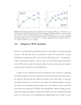 77
0.5 1 1.5 2 2.5
10
13
10
12
10
11
10
10
10
9
10
8
10
7
10
6
T
l2err(T)
non adaptive
adaptive
P=6
P=6
P=6
P=6
P=6
P=8
P=8
0.1 0.2 0.3 0.4 0.5 0.6 0.7 0.8
10
12
10
10
10
8
10
6
10
4
10
2
T
l2err(T)
non adaptive
adaptiveP=6
P=6
P=6
P=6
P=6
P=6
P=6
P=6
P=8
P=8
P=10
P=10
P=12
Figure 4.8: Reaction equation with P-adaptivity and two Poisson RVs ξ1,2 ∼Pois(λ) (d = 2):
error deﬁned in (4.34) with two Poisson RVs by computing the WM propagator in equation (4.27)
with respect to time by the RK2 method with: ﬁxed WM order Q = 1, y0 = 1, ξ1,2 ∼ Pois(1),
a(ξ1, ξ2, t) = c1(ξ1; λ)c1(ξ2; λ), for ﬁxed polynomial order P (dashed lines), for varied polynomial
order P (solid lines), for σ = 0.1 (left), and σ = 1 (right). Adaptive criterion values are: l2err(t) ≤
1e − 8(left), and l2err(t) ≤ 1e − 6(right).
4.5 Adaptive WM method
Now let us control the error growth with respect to time under a certain pre-speciﬁed
accuracy. We will show that it is possible to control the error below a certain
threshold by increasing the gPC order P and the WM order Q (P − Q reﬁnement).
Under a pre-speciﬁed adaptive criterion value, we increase the polynomial order P
or the WM order Q, when the absolute value of error is greater than the adaptive
criterion value (P-adaptivity and Q-adaptivity).
In ﬁgure 4.8, we address the long term integration issue of gPC by computing
the WM propagator in reaction equation (4.27) with two Poisson RVs with mean λ,
for a ﬁxed Q. We plot the error deﬁned in equation (4.34) with respect to time and
we adaptively increase P to keep the error under the indicated adaptive criterion.
We observe that increasing the polynomial order P is an eﬀective way to control the
error when time progresses for SPDEs with multiple RVs. Besides dealing with the
long term integration problem, varying P also allows us to use a smaller polynomial
order P at early times, hence expending less computational cost. In gPC, we may
 