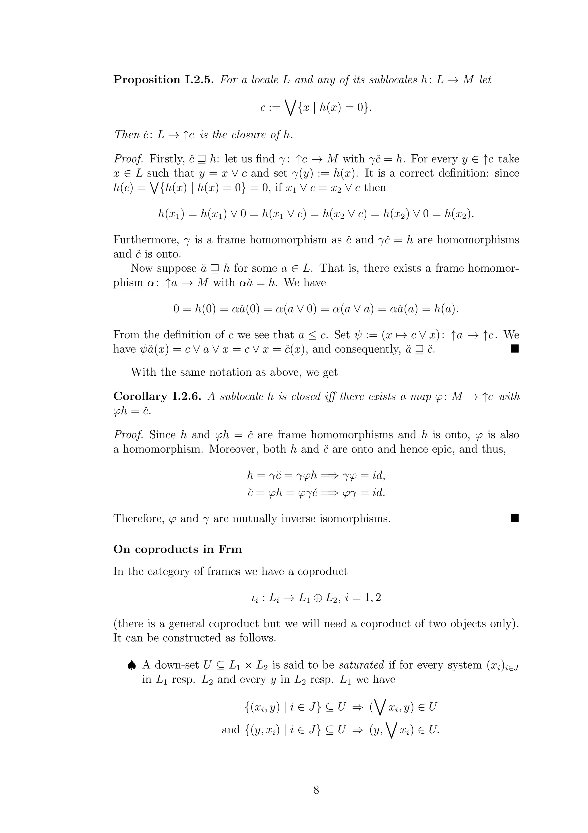 Proposition I.2.5. For a locale L and any of its sublocales h: L → M let
c := {x | h(x) = 0}.
Then ˇc: L → ↑c is the closure of h.
Proof. Firstly, ˇc ⊒ h: let us ﬁnd γ : ↑c → M with γˇc = h. For every y ∈ ↑c take
x ∈ L such that y = x ∨ c and set γ(y) := h(x). It is a correct deﬁnition: since
h(c) = {h(x) | h(x) = 0} = 0, if x1 ∨ c = x2 ∨ c then
h(x1) = h(x1) ∨ 0 = h(x1 ∨ c) = h(x2 ∨ c) = h(x2) ∨ 0 = h(x2).
Furthermore, γ is a frame homomorphism as ˇc and γˇc = h are homomorphisms
and ˇc is onto.
Now suppose ˇa ⊒ h for some a ∈ L. That is, there exists a frame homomor-
phism α: ↑a → M with αˇa = h. We have
0 = h(0) = αˇa(0) = α(a ∨ 0) = α(a ∨ a) = αˇa(a) = h(a).
From the deﬁnition of c we see that a ≤ c. Set ψ := (x → c ∨ x): ↑a → ↑c. We
have ψˇa(x) = c ∨ a ∨ x = c ∨ x = ˇc(x), and consequently, ˇa ⊒ ˇc.
With the same notation as above, we get
Corollary I.2.6. A sublocale h is closed iﬀ there exists a map ϕ: M → ↑c with
ϕh = ˇc.
Proof. Since h and ϕh = ˇc are frame homomorphisms and h is onto, ϕ is also
a homomorphism. Moreover, both h and ˇc are onto and hence epic, and thus,
h = γˇc = γϕh =⇒ γϕ = id,
ˇc = ϕh = ϕγˇc =⇒ ϕγ = id.
Therefore, ϕ and γ are mutually inverse isomorphisms.
On coproducts in Frm
In the category of frames we have a coproduct
ιi : Li → L1 ⊕ L2, i = 1, 2
(there is a general coproduct but we will need a coproduct of two objects only).
It can be constructed as follows.
♠ A down-set U ⊆ L1 × L2 is said to be saturated if for every system (xi)i∈J
in L1 resp. L2 and every y in L2 resp. L1 we have
{(xi, y) | i ∈ J} ⊆ U ⇒ ( xi, y) ∈ U
and {(y, xi) | i ∈ J} ⊆ U ⇒ (y, xi) ∈ U.
8
 