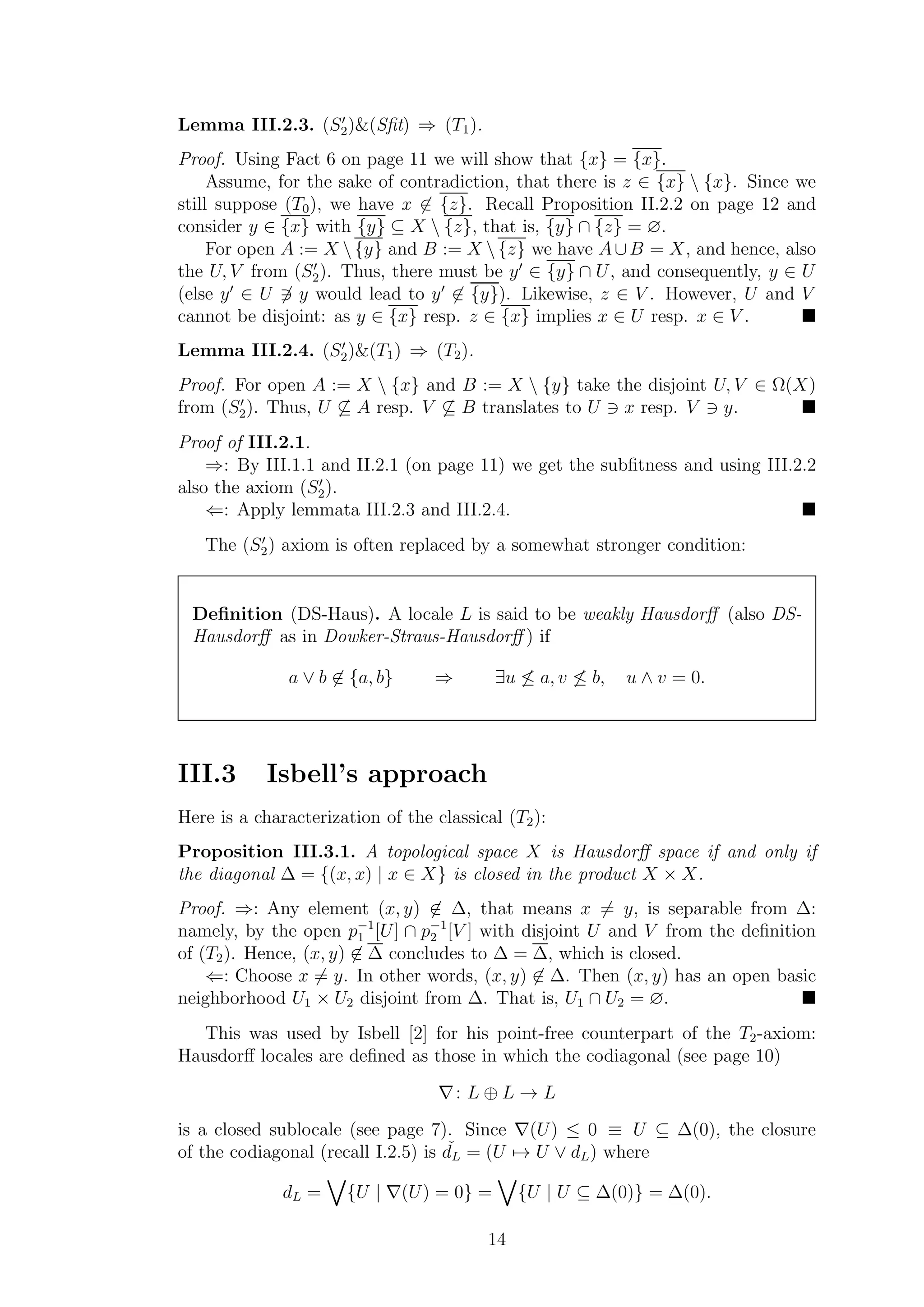 Lemma III.2.3. (S′
2)&(Sﬁt) ⇒ (T1).
Proof. Using Fact 6 on page 11 we will show that {x} = {x}.
Assume, for the sake of contradiction, that there is z ∈ {x}  {x}. Since we
still suppose (T0), we have x ∈ {z}. Recall Proposition II.2.2 on page 12 and
consider y ∈ {x} with {y} ⊆ X  {z}, that is, {y} ∩ {z} = ∅.
For open A := X {y} and B := X {z} we have A∪B = X, and hence, also
the U, V from (S′
2). Thus, there must be y′
∈ {y} ∩ U, and consequently, y ∈ U
(else y′
∈ U ∋ y would lead to y′
∈ {y}). Likewise, z ∈ V . However, U and V
cannot be disjoint: as y ∈ {x} resp. z ∈ {x} implies x ∈ U resp. x ∈ V .
Lemma III.2.4. (S′
2)&(T1) ⇒ (T2).
Proof. For open A := X  {x} and B := X  {y} take the disjoint U, V ∈ Ω(X)
from (S′
2). Thus, U ⊆ A resp. V ⊆ B translates to U ∋ x resp. V ∋ y.
Proof of III.2.1.
⇒: By III.1.1 and II.2.1 (on page 11) we get the subﬁtness and using III.2.2
also the axiom (S′
2).
⇐: Apply lemmata III.2.3 and III.2.4.
The (S′
2) axiom is often replaced by a somewhat stronger condition:
Deﬁnition (DS-Haus). A locale L is said to be weakly Hausdorﬀ (also DS-
Hausdorﬀ as in Dowker-Straus-Hausdorﬀ ) if
a ∨ b ∈ {a, b} ⇒ ∃u ≤ a, v ≤ b, u ∧ v = 0.
III.3 Isbell’s approach
Here is a characterization of the classical (T2):
Proposition III.3.1. A topological space X is Hausdorﬀ space if and only if
the diagonal ∆ = {(x, x) | x ∈ X} is closed in the product X × X.
Proof. ⇒: Any element (x, y) ∈ ∆, that means x = y, is separable from ∆:
namely, by the open p−1
1 [U] ∩ p−1
2 [V ] with disjoint U and V from the deﬁnition
of (T2). Hence, (x, y) ∈ ∆ concludes to ∆ = ∆, which is closed.
⇐: Choose x = y. In other words, (x, y) ∈ ∆. Then (x, y) has an open basic
neighborhood U1 × U2 disjoint from ∆. That is, U1 ∩ U2 = ∅.
This was used by Isbell [2] for his point-free counterpart of the T2-axiom:
Hausdorﬀ locales are deﬁned as those in which the codiagonal (see page 10)
∇: L ⊕ L → L
is a closed sublocale (see page 7). Since ∇(U) ≤ 0 ≡ U ⊆ ∆(0), the closure
of the codiagonal (recall I.2.5) is ˇdL = (U → U ∨ dL) where
dL = {U | ∇(U) = 0} = {U | U ⊆ ∆(0)} = ∆(0).
14
 