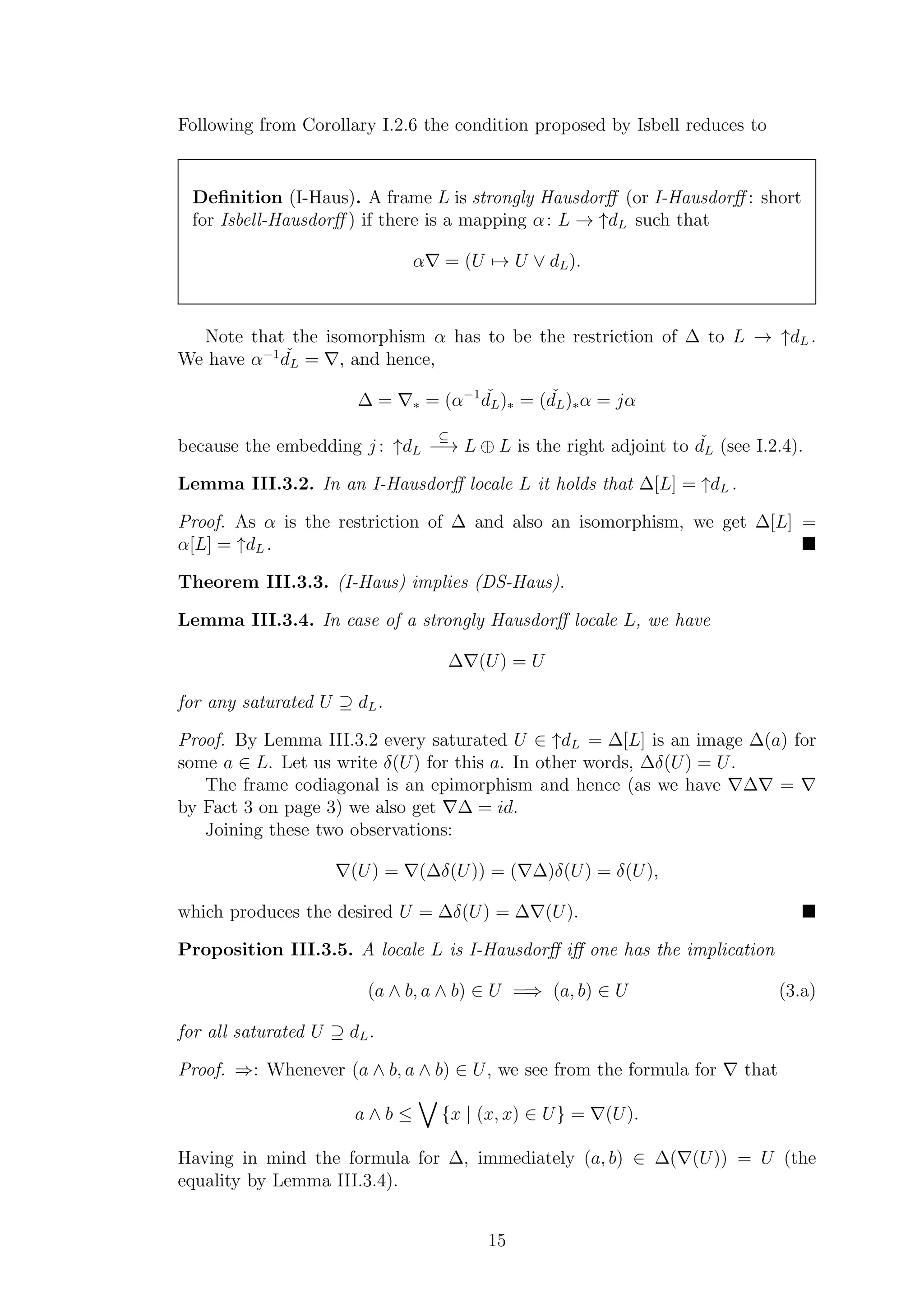 Following from Corollary I.2.6 the condition proposed by Isbell reduces to
Deﬁnition (I-Haus). A frame L is strongly Hausdorﬀ (or I-Hausdorﬀ : short
for Isbell-Hausdorﬀ ) if there is a mapping α: L → ↑dL such that
α∇ = (U → U ∨ dL).
Note that the isomorphism α has to be the restriction of ∆ to L → ↑dL .
We have α−1 ˇdL = ∇, and hence,
∆ = ∇∗ = (α−1 ˇdL)∗ = ( ˇdL)∗α = jα
because the embedding j : ↑dL
⊆
−→ L ⊕ L is the right adjoint to ˇdL (see I.2.4).
Lemma III.3.2. In an I-Hausdorﬀ locale L it holds that ∆[L] = ↑dL .
Proof. As α is the restriction of ∆ and also an isomorphism, we get ∆[L] =
α[L] = ↑dL .
Theorem III.3.3. (I-Haus) implies (DS-Haus).
Lemma III.3.4. In case of a strongly Hausdorﬀ locale L, we have
∆∇(U) = U
for any saturated U ⊇ dL.
Proof. By Lemma III.3.2 every saturated U ∈ ↑dL = ∆[L] is an image ∆(a) for
some a ∈ L. Let us write δ(U) for this a. In other words, ∆δ(U) = U.
The frame codiagonal is an epimorphism and hence (as we have ∇∆∇ = ∇
by Fact 3 on page 3) we also get ∇∆ = id.
Joining these two observations:
∇(U) = ∇(∆δ(U)) = (∇∆)δ(U) = δ(U),
which produces the desired U = ∆δ(U) = ∆∇(U).
Proposition III.3.5. A locale L is I-Hausdorﬀ iﬀ one has the implication
(a ∧ b, a ∧ b) ∈ U =⇒ (a, b) ∈ U (3.a)
for all saturated U ⊇ dL.
Proof. ⇒: Whenever (a ∧ b, a ∧ b) ∈ U, we see from the formula for ∇ that
a ∧ b ≤ {x | (x, x) ∈ U} = ∇(U).
Having in mind the formula for ∆, immediately (a, b) ∈ ∆(∇(U)) = U (the
equality by Lemma III.3.4).
15
 