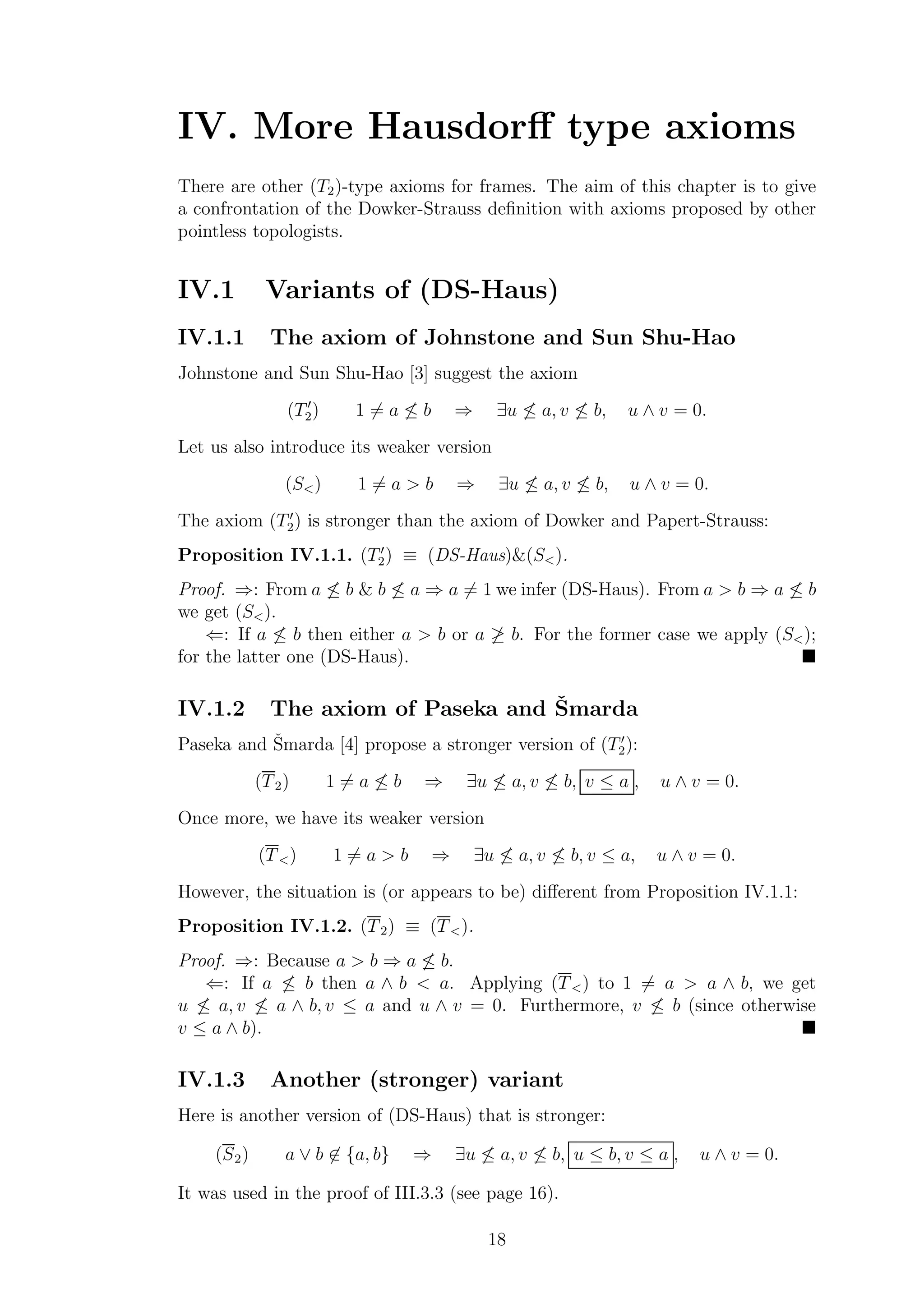 IV. More Hausdorﬀ type axioms
There are other (T2)-type axioms for frames. The aim of this chapter is to give
a confrontation of the Dowker-Strauss deﬁnition with axioms proposed by other
pointless topologists.
IV.1 Variants of (DS-Haus)
IV.1.1 The axiom of Johnstone and Sun Shu-Hao
Johnstone and Sun Shu-Hao [3] suggest the axiom
(T′
2) 1 = a ≤ b ⇒ ∃u ≤ a, v ≤ b, u ∧ v = 0.
Let us also introduce its weaker version
(S<) 1 = a > b ⇒ ∃u ≤ a, v ≤ b, u ∧ v = 0.
The axiom (T′
2) is stronger than the axiom of Dowker and Papert-Strauss:
Proposition IV.1.1. (T′
2) ≡ (DS-Haus)&(S<).
Proof. ⇒: From a ≤ b & b ≤ a ⇒ a = 1 we infer (DS-Haus). From a > b ⇒ a ≤ b
we get (S<).
⇐: If a ≤ b then either a > b or a ≥ b. For the former case we apply (S<);
for the latter one (DS-Haus).
IV.1.2 The axiom of Paseka and ˇSmarda
Paseka and ˇSmarda [4] propose a stronger version of (T′
2):
(T2) 1 = a ≤ b ⇒ ∃u ≤ a, v ≤ b, v ≤ a , u ∧ v = 0.
Once more, we have its weaker version
(T<) 1 = a > b ⇒ ∃u ≤ a, v ≤ b, v ≤ a, u ∧ v = 0.
However, the situation is (or appears to be) diﬀerent from Proposition IV.1.1:
Proposition IV.1.2. (T2) ≡ (T<).
Proof. ⇒: Because a > b ⇒ a ≤ b.
⇐: If a ≤ b then a ∧ b < a. Applying (T<) to 1 = a > a ∧ b, we get
u ≤ a, v ≤ a ∧ b, v ≤ a and u ∧ v = 0. Furthermore, v ≤ b (since otherwise
v ≤ a ∧ b).
IV.1.3 Another (stronger) variant
Here is another version of (DS-Haus) that is stronger:
(S2) a ∨ b ∈ {a, b} ⇒ ∃u ≤ a, v ≤ b, u ≤ b, v ≤ a , u ∧ v = 0.
It was used in the proof of III.3.3 (see page 16).
18
 