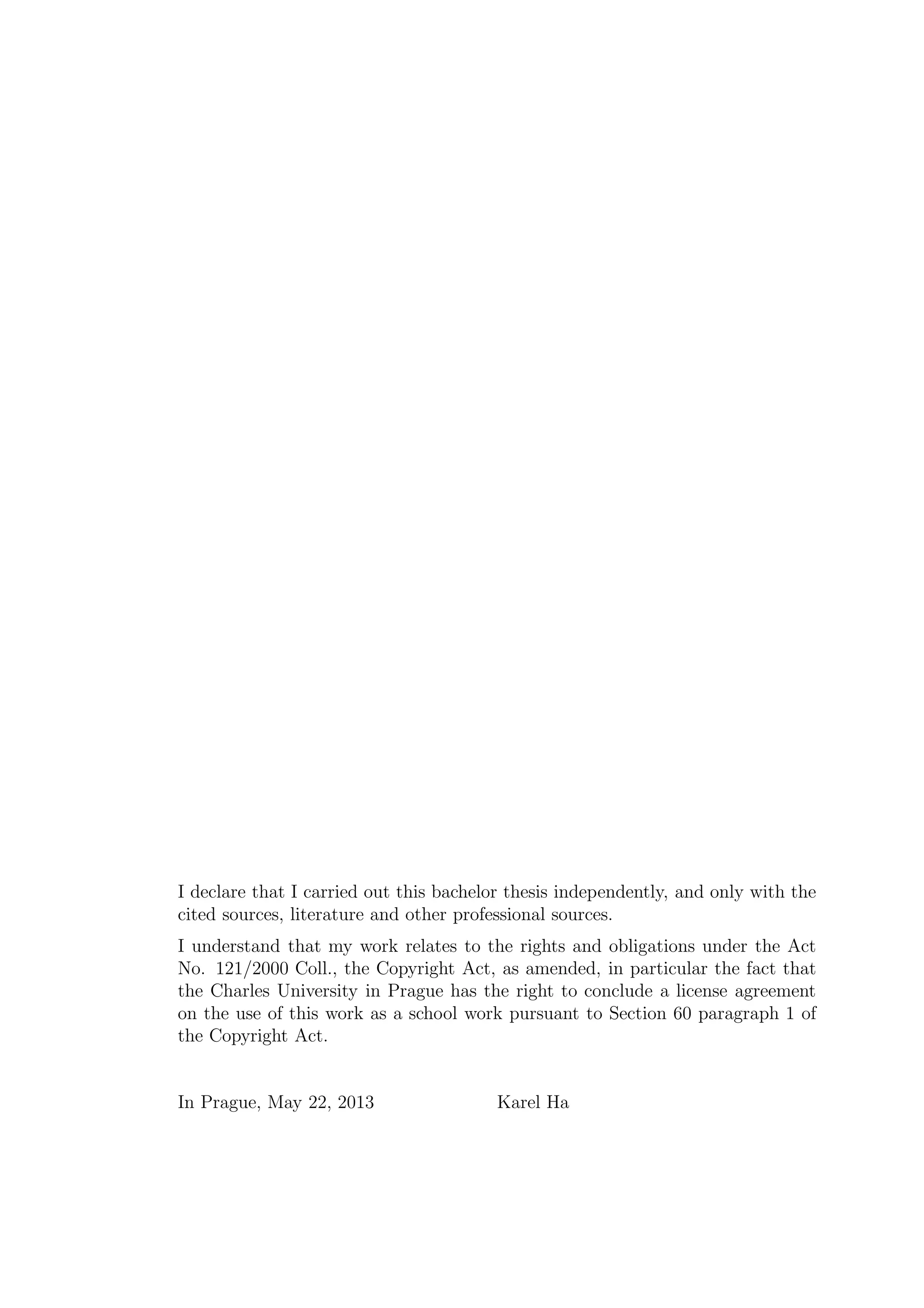 I declare that I carried out this bachelor thesis independently, and only with the
cited sources, literature and other professional sources.
I understand that my work relates to the rights and obligations under the Act
No. 121/2000 Coll., the Copyright Act, as amended, in particular the fact that
the Charles University in Prague has the right to conclude a license agreement
on the use of this work as a school work pursuant to Section 60 paragraph 1 of
the Copyright Act.
In Prague, May 22, 2013 Karel Ha
 