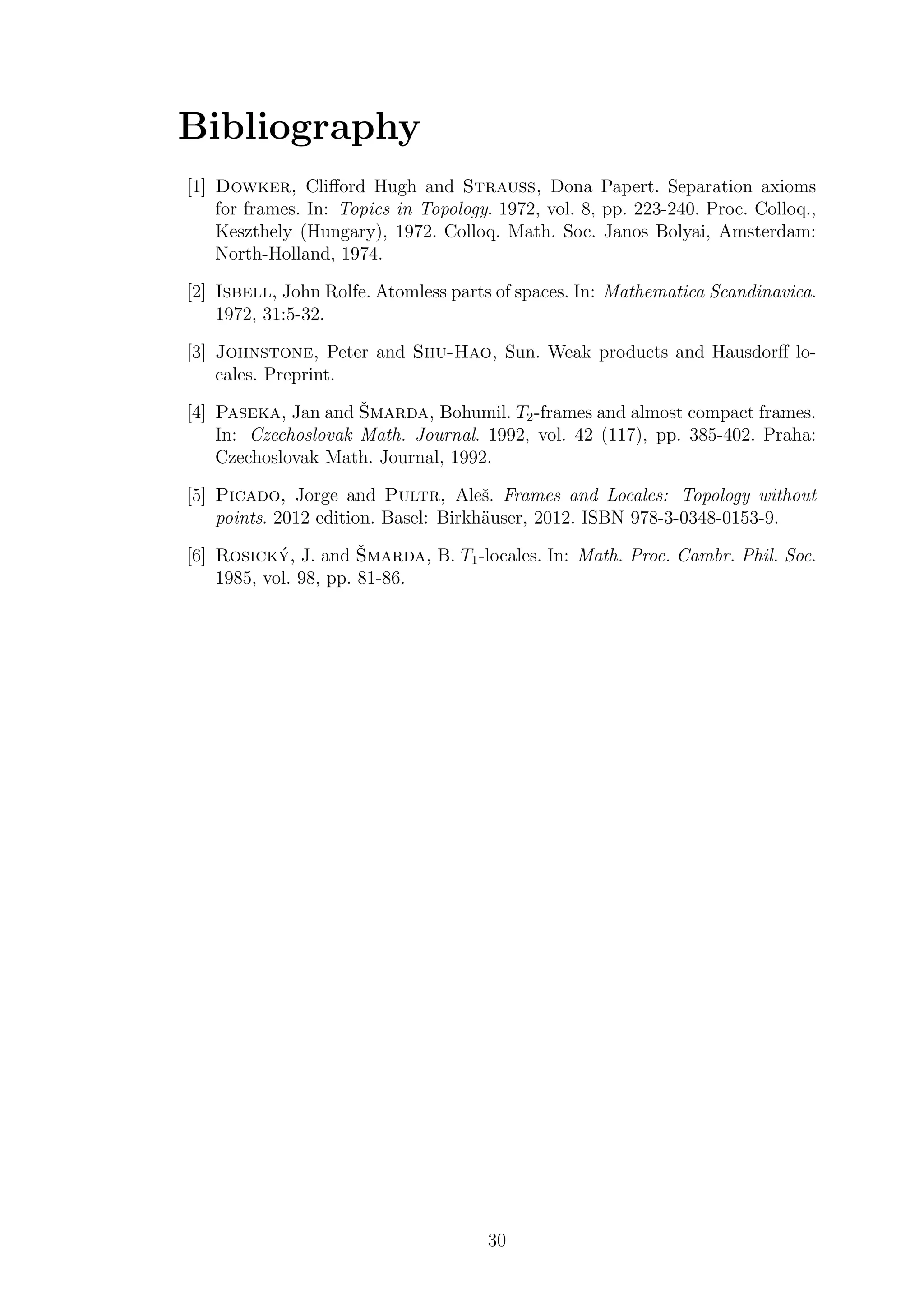 Bibliography
[1] Dowker, Cliﬀord Hugh and Strauss, Dona Papert. Separation axioms
for frames. In: Topics in Topology. 1972, vol. 8, pp. 223-240. Proc. Colloq.,
Keszthely (Hungary), 1972. Colloq. Math. Soc. Janos Bolyai, Amsterdam:
North-Holland, 1974.
[2] Isbell, John Rolfe. Atomless parts of spaces. In: Mathematica Scandinavica.
1972, 31:5-32.
[3] Johnstone, Peter and Shu-Hao, Sun. Weak products and Hausdorﬀ lo-
cales. Preprint.
[4] Paseka, Jan and ˇSmarda, Bohumil. T2-frames and almost compact frames.
In: Czechoslovak Math. Journal. 1992, vol. 42 (117), pp. 385-402. Praha:
Czechoslovak Math. Journal, 1992.
[5] Picado, Jorge and Pultr, Aleˇs. Frames and Locales: Topology without
points. 2012 edition. Basel: Birkh¨auser, 2012. ISBN 978-3-0348-0153-9.
[6] Rosick´y, J. and ˇSmarda, B. T1-locales. In: Math. Proc. Cambr. Phil. Soc.
1985, vol. 98, pp. 81-86.
30
 