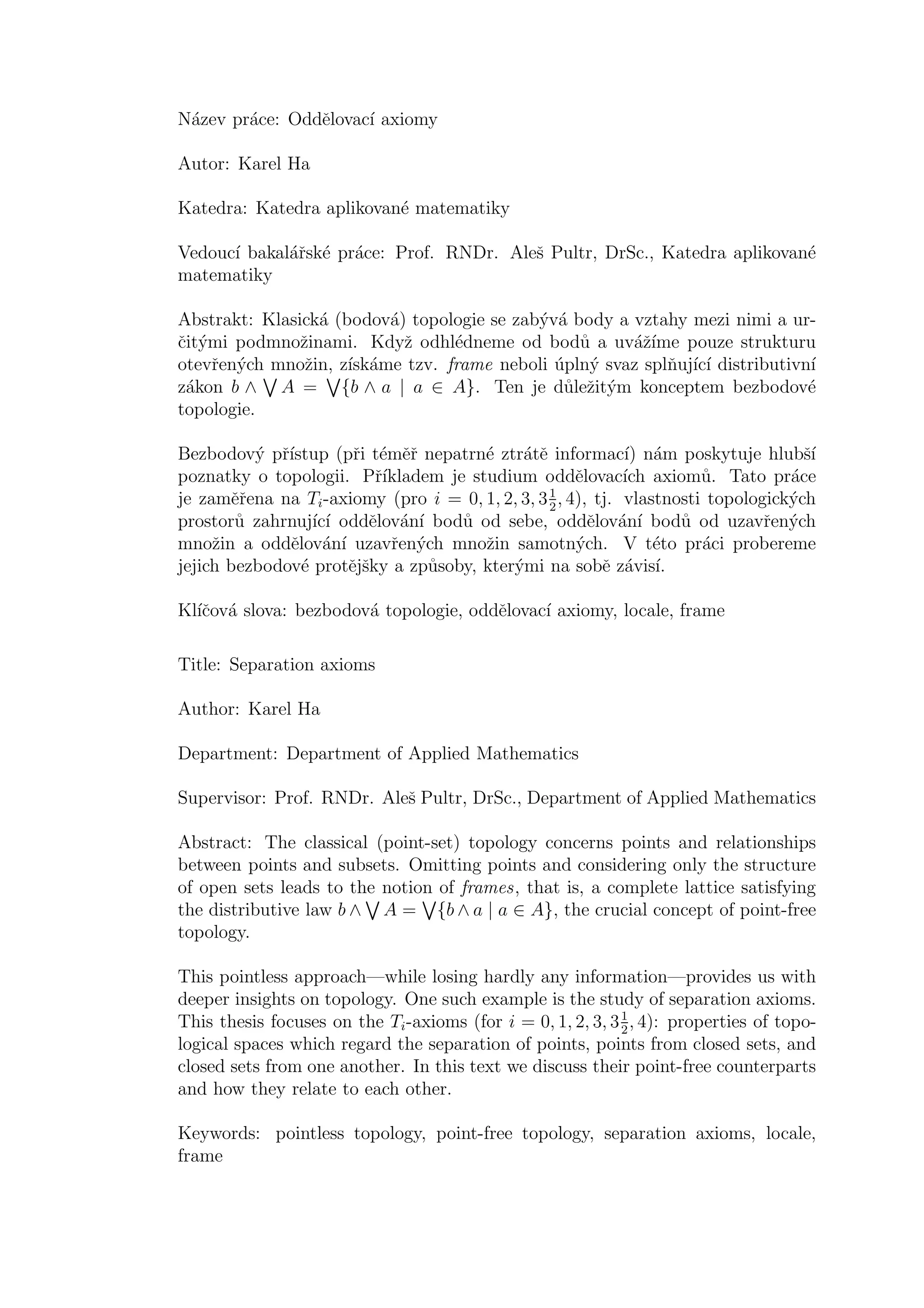 N´azev pr´ace: Oddˇelovac´ı axiomy
Autor: Karel Ha
Katedra: Katedra aplikovan´e matematiky
Vedouc´ı bakal´aˇrsk´e pr´ace: Prof. RNDr. Aleˇs Pultr, DrSc., Katedra aplikovan´e
matematiky
Abstrakt: Klasick´a (bodov´a) topologie se zab´yv´a body a vztahy mezi nimi a ur-
ˇcit´ymi podmnoˇzinami. Kdyˇz odhl´edneme od bod˚u a uv´aˇz´ıme pouze strukturu
otevˇren´ych mnoˇzin, z´ısk´ame tzv. frame neboli ´upln´y svaz splˇnuj´ıc´ı distributivn´ı
z´akon b ∧ A = {b ∧ a | a ∈ A}. Ten je d˚uleˇzit´ym konceptem bezbodov´e
topologie.
Bezbodov´y pˇr´ıstup (pˇri t´emˇeˇr nepatrn´e ztr´atˇe informac´ı) n´am poskytuje hlubˇs´ı
poznatky o topologii. Pˇr´ıkladem je studium oddˇelovac´ıch axiom˚u. Tato pr´ace
je zamˇeˇrena na Ti-axiomy (pro i = 0, 1, 2, 3, 31
2
, 4), tj. vlastnosti topologick´ych
prostor˚u zahrnuj´ıc´ı oddˇelov´an´ı bod˚u od sebe, oddˇelov´an´ı bod˚u od uzavˇren´ych
mnoˇzin a oddˇelov´an´ı uzavˇren´ych mnoˇzin samotn´ych. V t´eto pr´aci probereme
jejich bezbodov´e protˇejˇsky a zp˚usoby, kter´ymi na sobˇe z´avis´ı.
Kl´ıˇcov´a slova: bezbodov´a topologie, oddˇelovac´ı axiomy, locale, frame
Title: Separation axioms
Author: Karel Ha
Department: Department of Applied Mathematics
Supervisor: Prof. RNDr. Aleˇs Pultr, DrSc., Department of Applied Mathematics
Abstract: The classical (point-set) topology concerns points and relationships
between points and subsets. Omitting points and considering only the structure
of open sets leads to the notion of frames, that is, a complete lattice satisfying
the distributive law b ∧ A = {b ∧ a | a ∈ A}, the crucial concept of point-free
topology.
This pointless approach—while losing hardly any information—provides us with
deeper insights on topology. One such example is the study of separation axioms.
This thesis focuses on the Ti-axioms (for i = 0, 1, 2, 3, 31
2
, 4): properties of topo-
logical spaces which regard the separation of points, points from closed sets, and
closed sets from one another. In this text we discuss their point-free counterparts
and how they relate to each other.
Keywords: pointless topology, point-free topology, separation axioms, locale,
frame
 