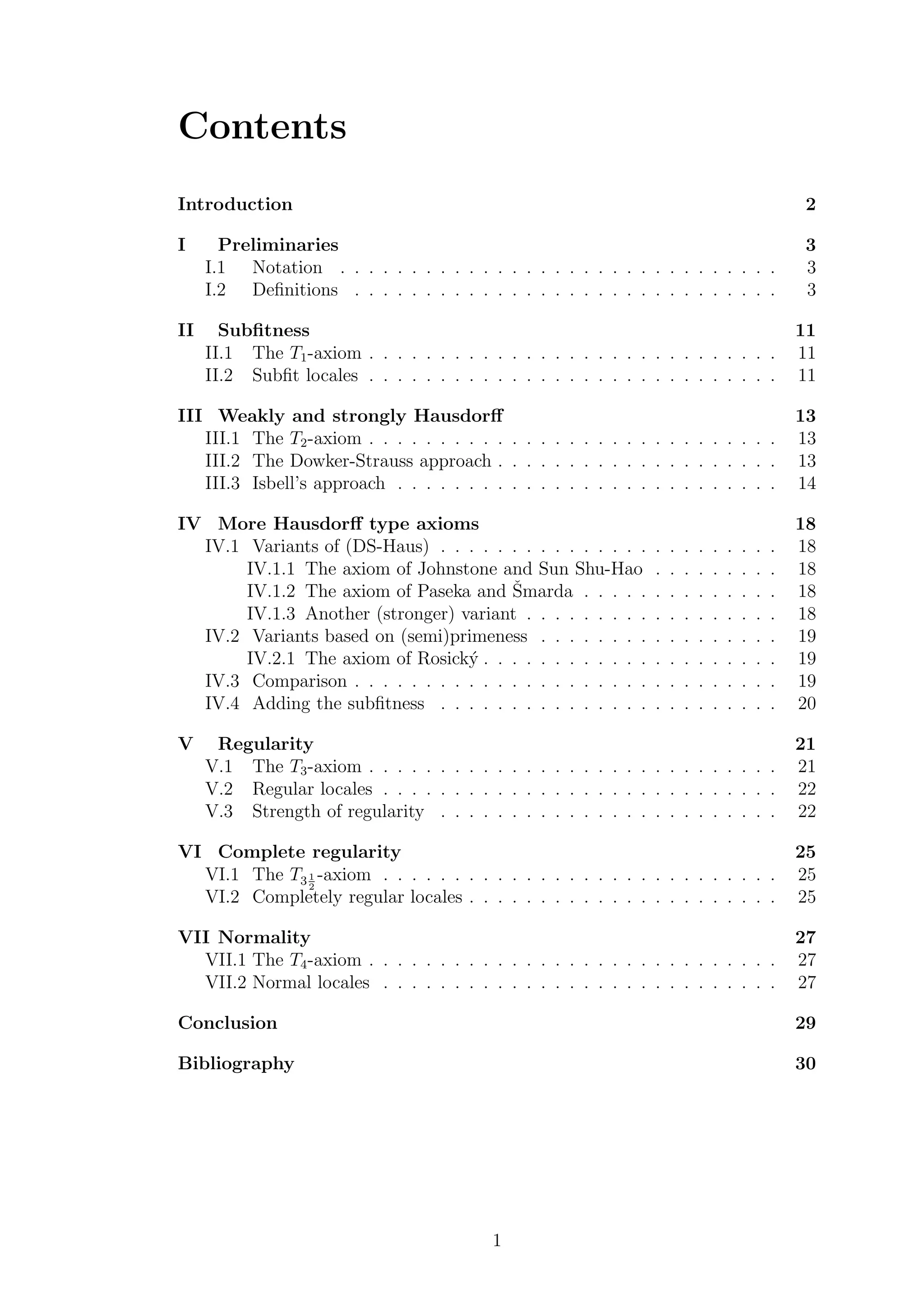 Contents
Introduction 2
I Preliminaries 3
I.1 Notation . . . . . . . . . . . . . . . . . . . . . . . . . . . . . . . 3
I.2 Deﬁnitions . . . . . . . . . . . . . . . . . . . . . . . . . . . . . . 3
II Subﬁtness 11
II.1 The T1-axiom . . . . . . . . . . . . . . . . . . . . . . . . . . . . . 11
II.2 Subﬁt locales . . . . . . . . . . . . . . . . . . . . . . . . . . . . . 11
III Weakly and strongly Hausdorﬀ 13
III.1 The T2-axiom . . . . . . . . . . . . . . . . . . . . . . . . . . . . . 13
III.2 The Dowker-Strauss approach . . . . . . . . . . . . . . . . . . . . 13
III.3 Isbell’s approach . . . . . . . . . . . . . . . . . . . . . . . . . . . 14
IV More Hausdorﬀ type axioms 18
IV.1 Variants of (DS-Haus) . . . . . . . . . . . . . . . . . . . . . . . . 18
IV.1.1 The axiom of Johnstone and Sun Shu-Hao . . . . . . . . . 18
IV.1.2 The axiom of Paseka and ˇSmarda . . . . . . . . . . . . . . 18
IV.1.3 Another (stronger) variant . . . . . . . . . . . . . . . . . . 18
IV.2 Variants based on (semi)primeness . . . . . . . . . . . . . . . . . 19
IV.2.1 The axiom of Rosick´y . . . . . . . . . . . . . . . . . . . . . 19
IV.3 Comparison . . . . . . . . . . . . . . . . . . . . . . . . . . . . . . 19
IV.4 Adding the subﬁtness . . . . . . . . . . . . . . . . . . . . . . . . 20
V Regularity 21
V.1 The T3-axiom . . . . . . . . . . . . . . . . . . . . . . . . . . . . . 21
V.2 Regular locales . . . . . . . . . . . . . . . . . . . . . . . . . . . . 22
V.3 Strength of regularity . . . . . . . . . . . . . . . . . . . . . . . . 22
VI Complete regularity 25
VI.1 The T31
2
-axiom . . . . . . . . . . . . . . . . . . . . . . . . . . . . 25
VI.2 Completely regular locales . . . . . . . . . . . . . . . . . . . . . . 25
VII Normality 27
VII.1 The T4-axiom . . . . . . . . . . . . . . . . . . . . . . . . . . . . . 27
VII.2 Normal locales . . . . . . . . . . . . . . . . . . . . . . . . . . . . 27
Conclusion 29
Bibliography 30
1
 