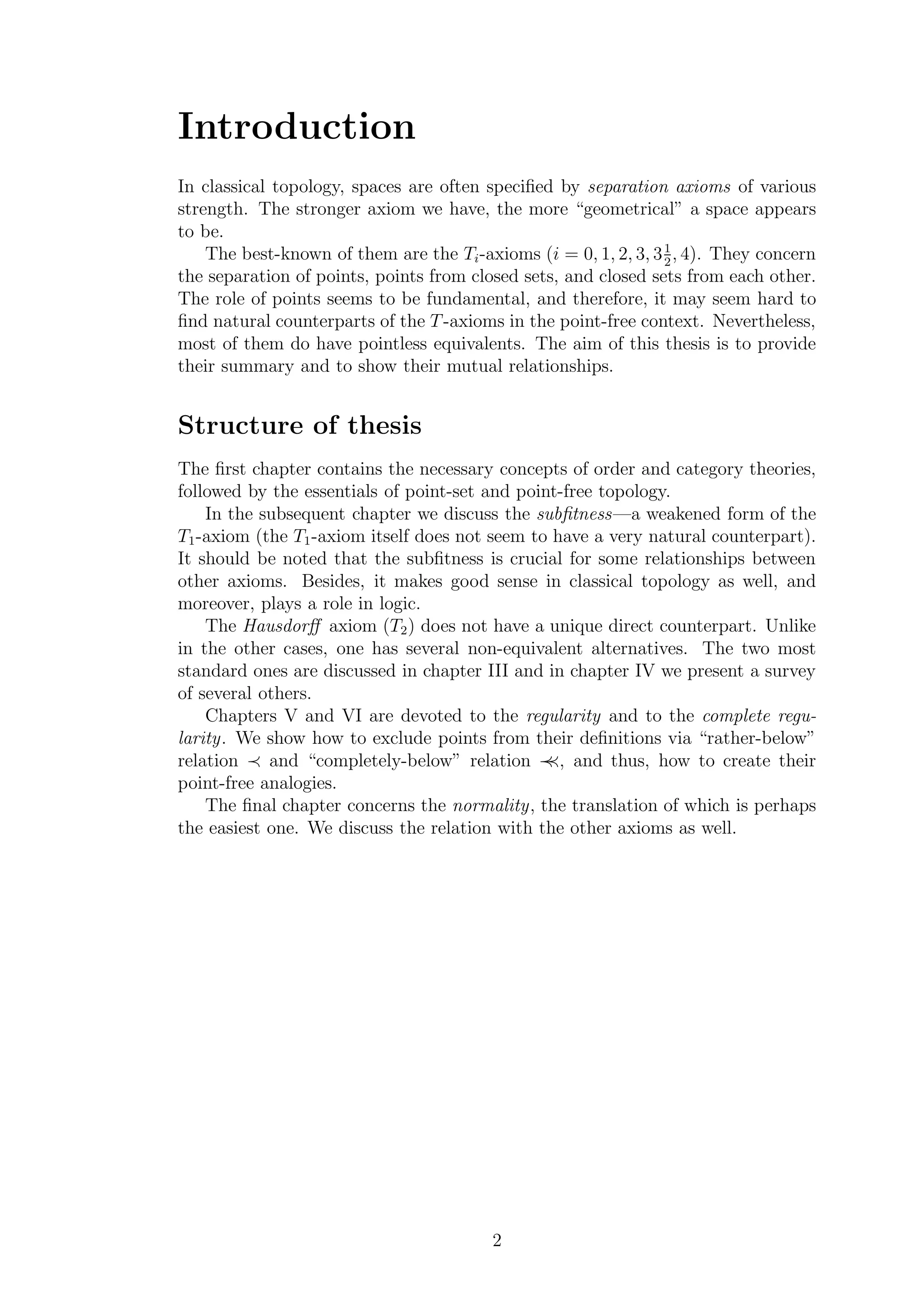 Introduction
In classical topology, spaces are often speciﬁed by separation axioms of various
strength. The stronger axiom we have, the more “geometrical” a space appears
to be.
The best-known of them are the Ti-axioms (i = 0, 1, 2, 3, 31
2
, 4). They concern
the separation of points, points from closed sets, and closed sets from each other.
The role of points seems to be fundamental, and therefore, it may seem hard to
ﬁnd natural counterparts of the T-axioms in the point-free context. Nevertheless,
most of them do have pointless equivalents. The aim of this thesis is to provide
their summary and to show their mutual relationships.
Structure of thesis
The ﬁrst chapter contains the necessary concepts of order and category theories,
followed by the essentials of point-set and point-free topology.
In the subsequent chapter we discuss the subﬁtness—a weakened form of the
T1-axiom (the T1-axiom itself does not seem to have a very natural counterpart).
It should be noted that the subﬁtness is crucial for some relationships between
other axioms. Besides, it makes good sense in classical topology as well, and
moreover, plays a role in logic.
The Hausdorﬀ axiom (T2) does not have a unique direct counterpart. Unlike
in the other cases, one has several non-equivalent alternatives. The two most
standard ones are discussed in chapter III and in chapter IV we present a survey
of several others.
Chapters V and VI are devoted to the regularity and to the complete regu-
larity. We show how to exclude points from their deﬁnitions via “rather-below”
relation ≺ and “completely-below” relation ≺≺, and thus, how to create their
point-free analogies.
The ﬁnal chapter concerns the normality, the translation of which is perhaps
the easiest one. We discuss the relation with the other axioms as well.
2
 