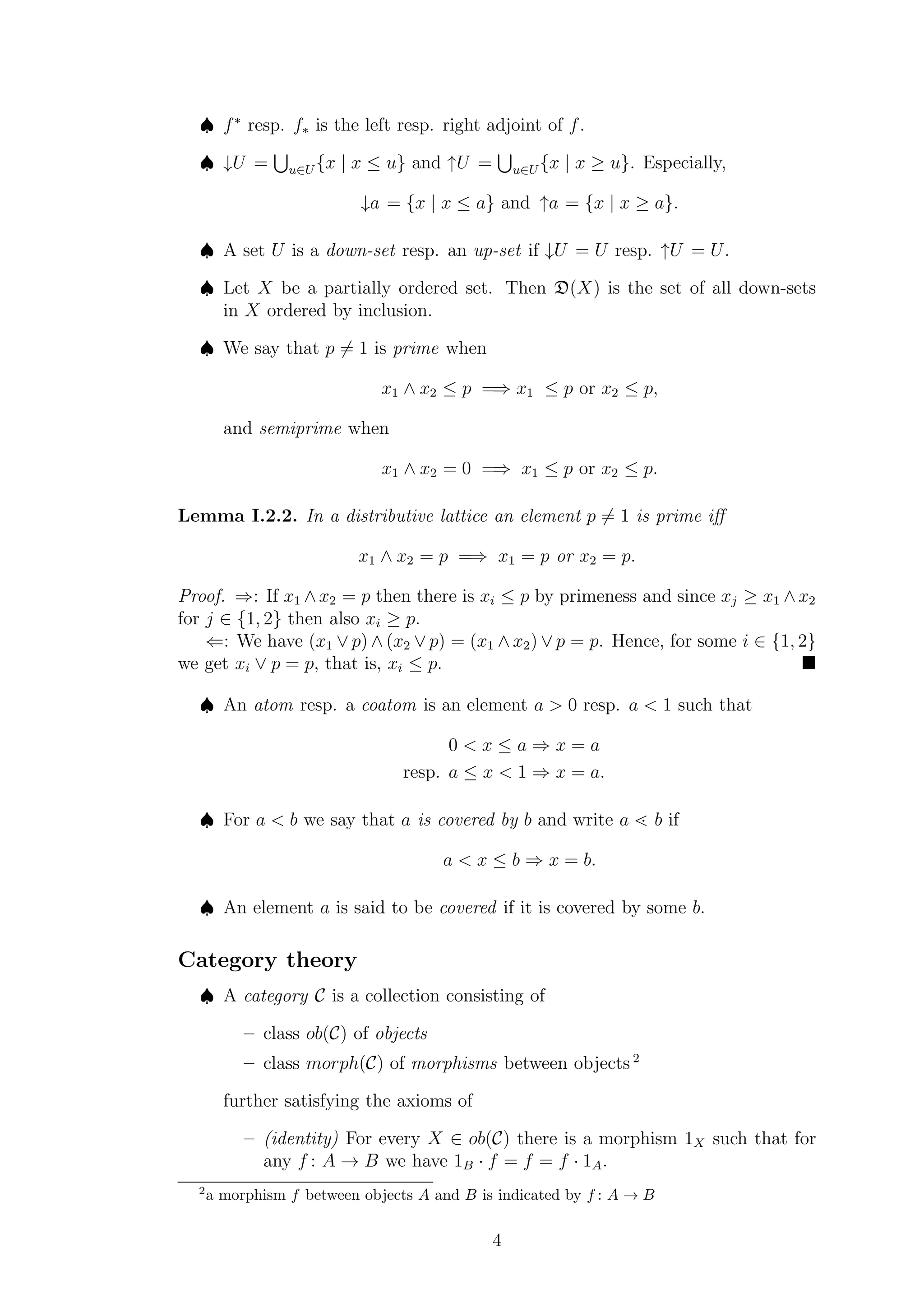 ♠ f∗
resp. f∗ is the left resp. right adjoint of f.
♠ ↓U = u∈U {x | x ≤ u} and ↑U = u∈U {x | x ≥ u}. Especially,
↓a = {x | x ≤ a} and ↑a = {x | x ≥ a}.
♠ A set U is a down-set resp. an up-set if ↓U = U resp. ↑U = U.
♠ Let X be a partially ordered set. Then D(X) is the set of all down-sets
in X ordered by inclusion.
♠ We say that p = 1 is prime when
x1 ∧ x2 ≤ p =⇒ x1 ≤ p or x2 ≤ p,
and semiprime when
x1 ∧ x2 = 0 =⇒ x1 ≤ p or x2 ≤ p.
Lemma I.2.2. In a distributive lattice an element p = 1 is prime iﬀ
x1 ∧ x2 = p =⇒ x1 = p or x2 = p.
Proof. ⇒: If x1 ∧x2 = p then there is xi ≤ p by primeness and since xj ≥ x1 ∧x2
for j ∈ {1, 2} then also xi ≥ p.
⇐: We have (x1 ∨ p) ∧ (x2 ∨ p) = (x1 ∧ x2) ∨ p = p. Hence, for some i ∈ {1, 2}
we get xi ∨ p = p, that is, xi ≤ p.
♠ An atom resp. a coatom is an element a > 0 resp. a < 1 such that
0 < x ≤ a ⇒ x = a
resp. a ≤ x < 1 ⇒ x = a.
♠ For a < b we say that a is covered by b and write a <· b if
a < x ≤ b ⇒ x = b.
♠ An element a is said to be covered if it is covered by some b.
Category theory
♠ A category C is a collection consisting of
– class ob(C) of objects
– class morph(C) of morphisms between objects 2
further satisfying the axioms of
– (identity) For every X ∈ ob(C) there is a morphism 1X such that for
any f : A → B we have 1B · f = f = f · 1A.
2
a morphism f between objects A and B is indicated by f : A → B
4
 