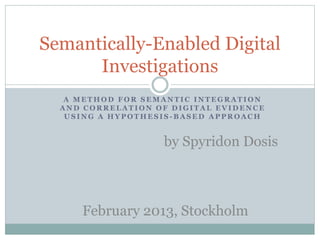 A M E T H O D F O R S E M A N T I C I N T E G R A T I O N
A N D C O R R E L A T I O N O F D I G I T A L E V I D E N C E
U S I N G A H Y P O T H E S I S - B A S E D A P P R O A C H
Semantically-Enabled Digital
Investigations
by Spyridon Dosis
February 2013, Stockholm
 