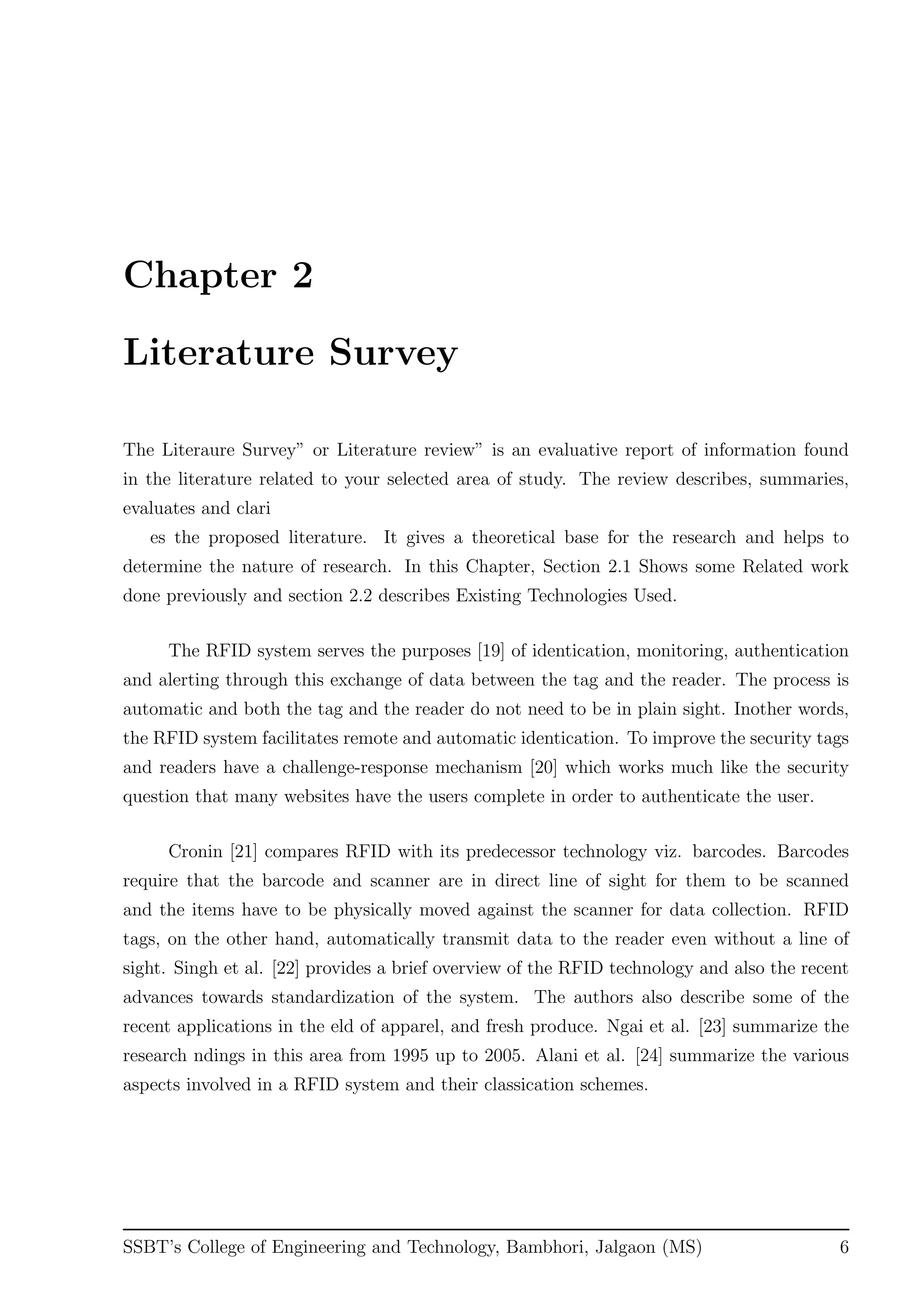 Chapter 2
Literature Survey
The Literaure Survey” or Literature review” is an evaluative report of information found
in the literature related to your selected area of study. The review describes, summaries,
evaluates and clari
es the proposed literature. It gives a theoretical base for the research and helps to
determine the nature of research. In this Chapter, Section 2.1 Shows some Related work
done previously and section 2.2 describes Existing Technologies Used.
The RFID system serves the purposes [19] of identication, monitoring, authentication
and alerting through this exchange of data between the tag and the reader. The process is
automatic and both the tag and the reader do not need to be in plain sight. Inother words,
the RFID system facilitates remote and automatic identication. To improve the security tags
and readers have a challenge-response mechanism [20] which works much like the security
question that many websites have the users complete in order to authenticate the user.
Cronin [21] compares RFID with its predecessor technology viz. barcodes. Barcodes
require that the barcode and scanner are in direct line of sight for them to be scanned
and the items have to be physically moved against the scanner for data collection. RFID
tags, on the other hand, automatically transmit data to the reader even without a line of
sight. Singh et al. [22] provides a brief overview of the RFID technology and also the recent
advances towards standardization of the system. The authors also describe some of the
recent applications in the eld of apparel, and fresh produce. Ngai et al. [23] summarize the
research ndings in this area from 1995 up to 2005. Alani et al. [24] summarize the various
aspects involved in a RFID system and their classication schemes.
SSBT’s College of Engineering and Technology, Bambhori, Jalgaon (MS) 6
 
