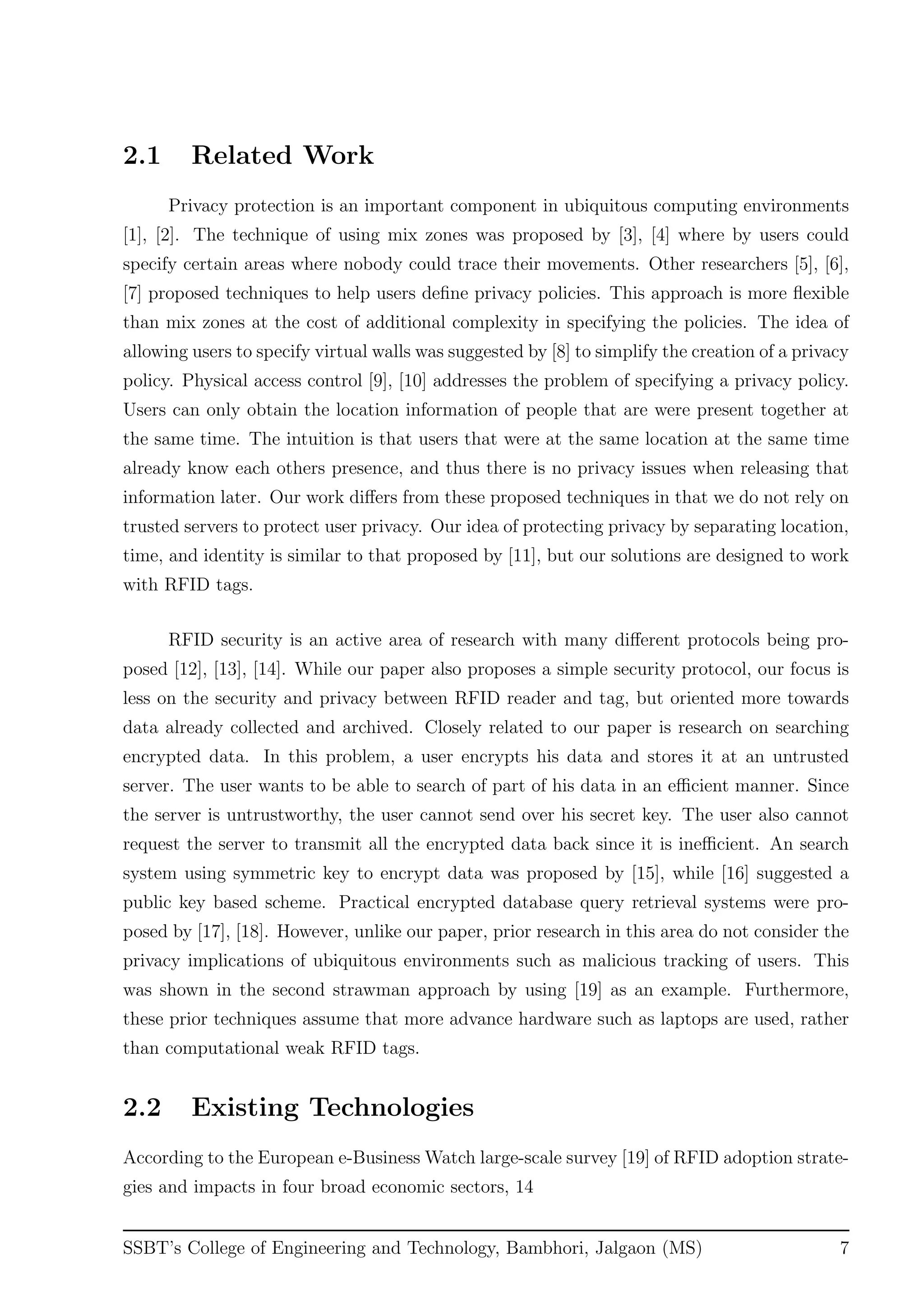 2.1 Related Work
Privacy protection is an important component in ubiquitous computing environments
[1], [2]. The technique of using mix zones was proposed by [3], [4] where by users could
specify certain areas where nobody could trace their movements. Other researchers [5], [6],
[7] proposed techniques to help users deﬁne privacy policies. This approach is more ﬂexible
than mix zones at the cost of additional complexity in specifying the policies. The idea of
allowing users to specify virtual walls was suggested by [8] to simplify the creation of a privacy
policy. Physical access control [9], [10] addresses the problem of specifying a privacy policy.
Users can only obtain the location information of people that are were present together at
the same time. The intuition is that users that were at the same location at the same time
already know each others presence, and thus there is no privacy issues when releasing that
information later. Our work diﬀers from these proposed techniques in that we do not rely on
trusted servers to protect user privacy. Our idea of protecting privacy by separating location,
time, and identity is similar to that proposed by [11], but our solutions are designed to work
with RFID tags.
RFID security is an active area of research with many diﬀerent protocols being pro-
posed [12], [13], [14]. While our paper also proposes a simple security protocol, our focus is
less on the security and privacy between RFID reader and tag, but oriented more towards
data already collected and archived. Closely related to our paper is research on searching
encrypted data. In this problem, a user encrypts his data and stores it at an untrusted
server. The user wants to be able to search of part of his data in an eﬃcient manner. Since
the server is untrustworthy, the user cannot send over his secret key. The user also cannot
request the server to transmit all the encrypted data back since it is ineﬃcient. An search
system using symmetric key to encrypt data was proposed by [15], while [16] suggested a
public key based scheme. Practical encrypted database query retrieval systems were pro-
posed by [17], [18]. However, unlike our paper, prior research in this area do not consider the
privacy implications of ubiquitous environments such as malicious tracking of users. This
was shown in the second strawman approach by using [19] as an example. Furthermore,
these prior techniques assume that more advance hardware such as laptops are used, rather
than computational weak RFID tags.
2.2 Existing Technologies
According to the European e-Business Watch large-scale survey [19] of RFID adoption strate-
gies and impacts in four broad economic sectors, 14
SSBT’s College of Engineering and Technology, Bambhori, Jalgaon (MS) 7
 