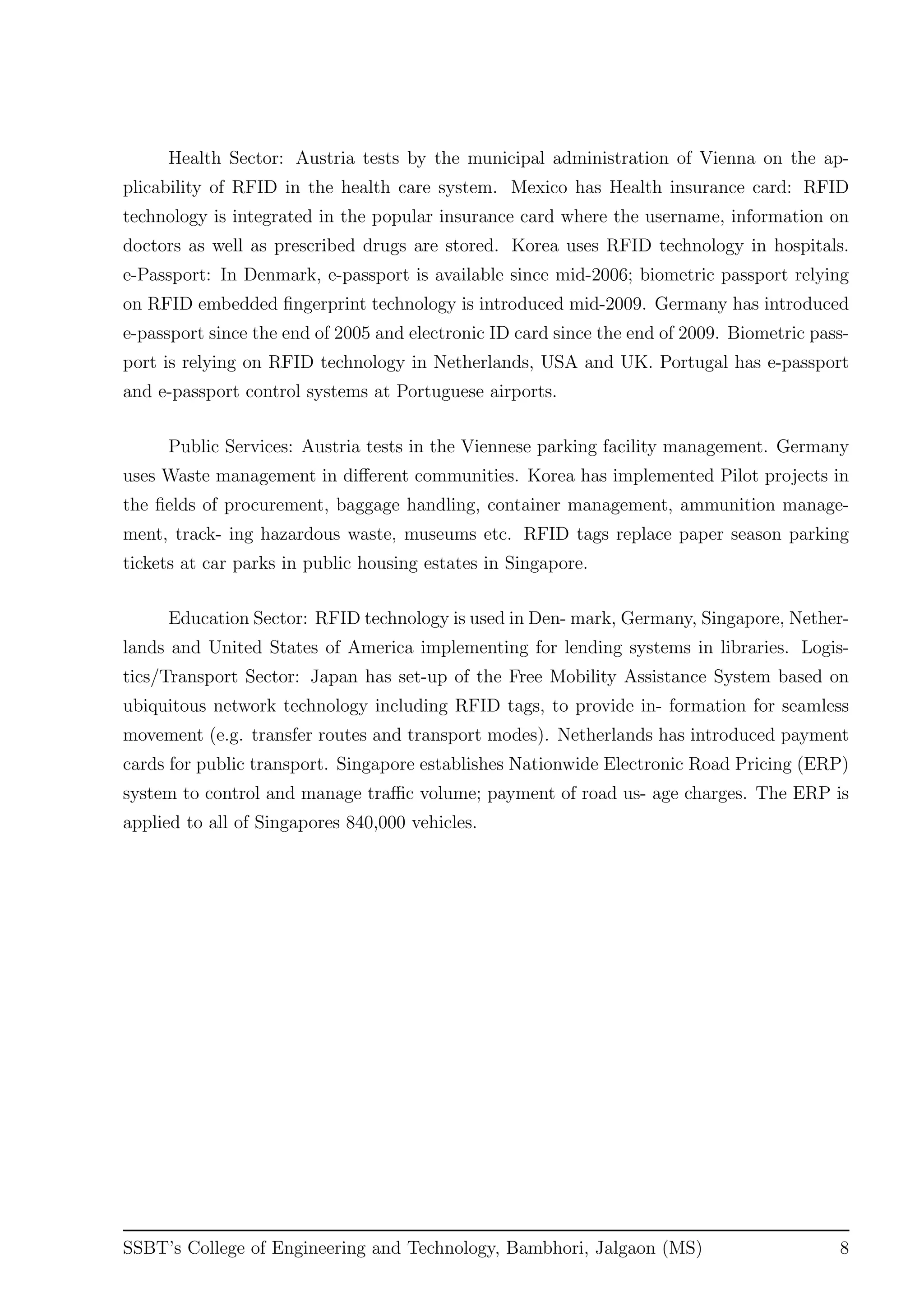 Health Sector: Austria tests by the municipal administration of Vienna on the ap-
plicability of RFID in the health care system. Mexico has Health insurance card: RFID
technology is integrated in the popular insurance card where the username, information on
doctors as well as prescribed drugs are stored. Korea uses RFID technology in hospitals.
e-Passport: In Denmark, e-passport is available since mid-2006; biometric passport relying
on RFID embedded ﬁngerprint technology is introduced mid-2009. Germany has introduced
e-passport since the end of 2005 and electronic ID card since the end of 2009. Biometric pass-
port is relying on RFID technology in Netherlands, USA and UK. Portugal has e-passport
and e-passport control systems at Portuguese airports.
Public Services: Austria tests in the Viennese parking facility management. Germany
uses Waste management in diﬀerent communities. Korea has implemented Pilot projects in
the ﬁelds of procurement, baggage handling, container management, ammunition manage-
ment, track- ing hazardous waste, museums etc. RFID tags replace paper season parking
tickets at car parks in public housing estates in Singapore.
Education Sector: RFID technology is used in Den- mark, Germany, Singapore, Nether-
lands and United States of America implementing for lending systems in libraries. Logis-
tics/Transport Sector: Japan has set-up of the Free Mobility Assistance System based on
ubiquitous network technology including RFID tags, to provide in- formation for seamless
movement (e.g. transfer routes and transport modes). Netherlands has introduced payment
cards for public transport. Singapore establishes Nationwide Electronic Road Pricing (ERP)
system to control and manage traﬃc volume; payment of road us- age charges. The ERP is
applied to all of Singapores 840,000 vehicles.
SSBT’s College of Engineering and Technology, Bambhori, Jalgaon (MS) 8
 