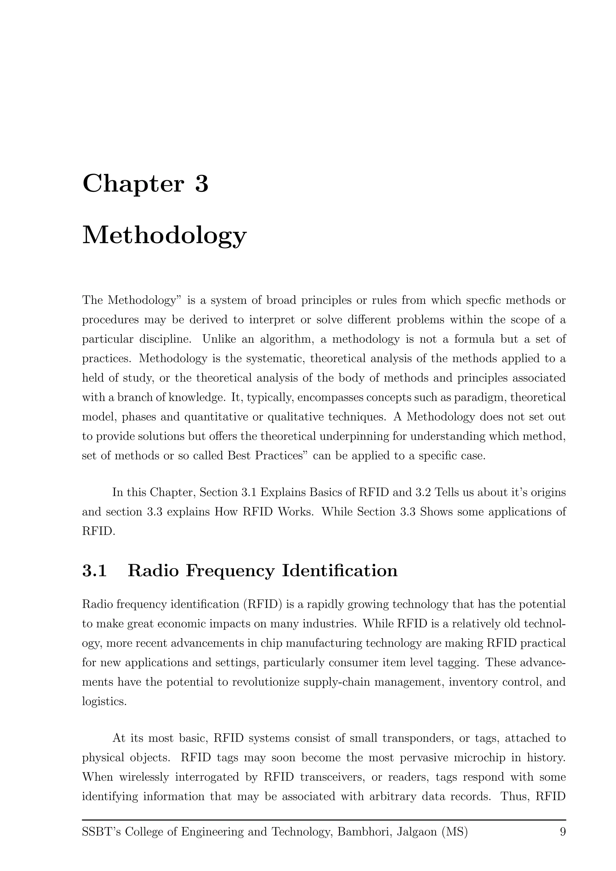 Chapter 3
Methodology
The Methodology” is a system of broad principles or rules from which specﬁc methods or
procedures may be derived to interpret or solve diﬀerent problems within the scope of a
particular discipline. Unlike an algorithm, a methodology is not a formula but a set of
practices. Methodology is the systematic, theoretical analysis of the methods applied to a
held of study, or the theoretical analysis of the body of methods and principles associated
with a branch of knowledge. It, typically, encompasses concepts such as paradigm, theoretical
model, phases and quantitative or qualitative techniques. A Methodology does not set out
to provide solutions but oﬀers the theoretical underpinning for understanding which method,
set of methods or so called Best Practices” can be applied to a speciﬁc case.
In this Chapter, Section 3.1 Explains Basics of RFID and 3.2 Tells us about it’s origins
and section 3.3 explains How RFID Works. While Section 3.3 Shows some applications of
RFID.
3.1 Radio Frequency Identiﬁcation
Radio frequency identiﬁcation (RFID) is a rapidly growing technology that has the potential
to make great economic impacts on many industries. While RFID is a relatively old technol-
ogy, more recent advancements in chip manufacturing technology are making RFID practical
for new applications and settings, particularly consumer item level tagging. These advance-
ments have the potential to revolutionize supply-chain management, inventory control, and
logistics.
At its most basic, RFID systems consist of small transponders, or tags, attached to
physical objects. RFID tags may soon become the most pervasive microchip in history.
When wirelessly interrogated by RFID transceivers, or readers, tags respond with some
identifying information that may be associated with arbitrary data records. Thus, RFID
SSBT’s College of Engineering and Technology, Bambhori, Jalgaon (MS) 9
 