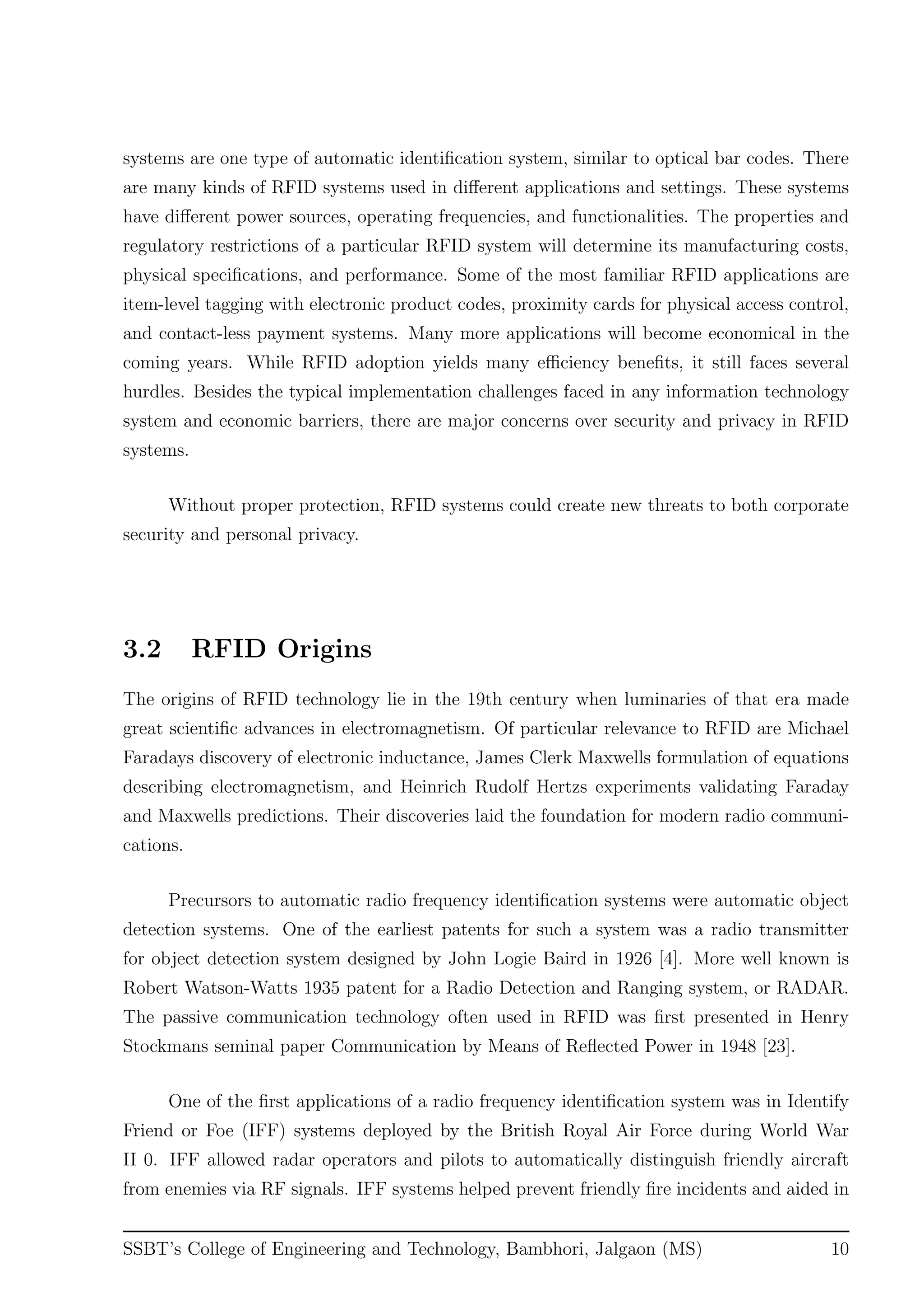 systems are one type of automatic identiﬁcation system, similar to optical bar codes. There
are many kinds of RFID systems used in diﬀerent applications and settings. These systems
have diﬀerent power sources, operating frequencies, and functionalities. The properties and
regulatory restrictions of a particular RFID system will determine its manufacturing costs,
physical speciﬁcations, and performance. Some of the most familiar RFID applications are
item-level tagging with electronic product codes, proximity cards for physical access control,
and contact-less payment systems. Many more applications will become economical in the
coming years. While RFID adoption yields many eﬃciency beneﬁts, it still faces several
hurdles. Besides the typical implementation challenges faced in any information technology
system and economic barriers, there are major concerns over security and privacy in RFID
systems.
Without proper protection, RFID systems could create new threats to both corporate
security and personal privacy.
3.2 RFID Origins
The origins of RFID technology lie in the 19th century when luminaries of that era made
great scientiﬁc advances in electromagnetism. Of particular relevance to RFID are Michael
Faradays discovery of electronic inductance, James Clerk Maxwells formulation of equations
describing electromagnetism, and Heinrich Rudolf Hertzs experiments validating Faraday
and Maxwells predictions. Their discoveries laid the foundation for modern radio communi-
cations.
Precursors to automatic radio frequency identiﬁcation systems were automatic object
detection systems. One of the earliest patents for such a system was a radio transmitter
for object detection system designed by John Logie Baird in 1926 [4]. More well known is
Robert Watson-Watts 1935 patent for a Radio Detection and Ranging system, or RADAR.
The passive communication technology often used in RFID was ﬁrst presented in Henry
Stockmans seminal paper Communication by Means of Reﬂected Power in 1948 [23].
One of the ﬁrst applications of a radio frequency identiﬁcation system was in Identify
Friend or Foe (IFF) systems deployed by the British Royal Air Force during World War
II 0. IFF allowed radar operators and pilots to automatically distinguish friendly aircraft
from enemies via RF signals. IFF systems helped prevent friendly ﬁre incidents and aided in
SSBT’s College of Engineering and Technology, Bambhori, Jalgaon (MS) 10
 
