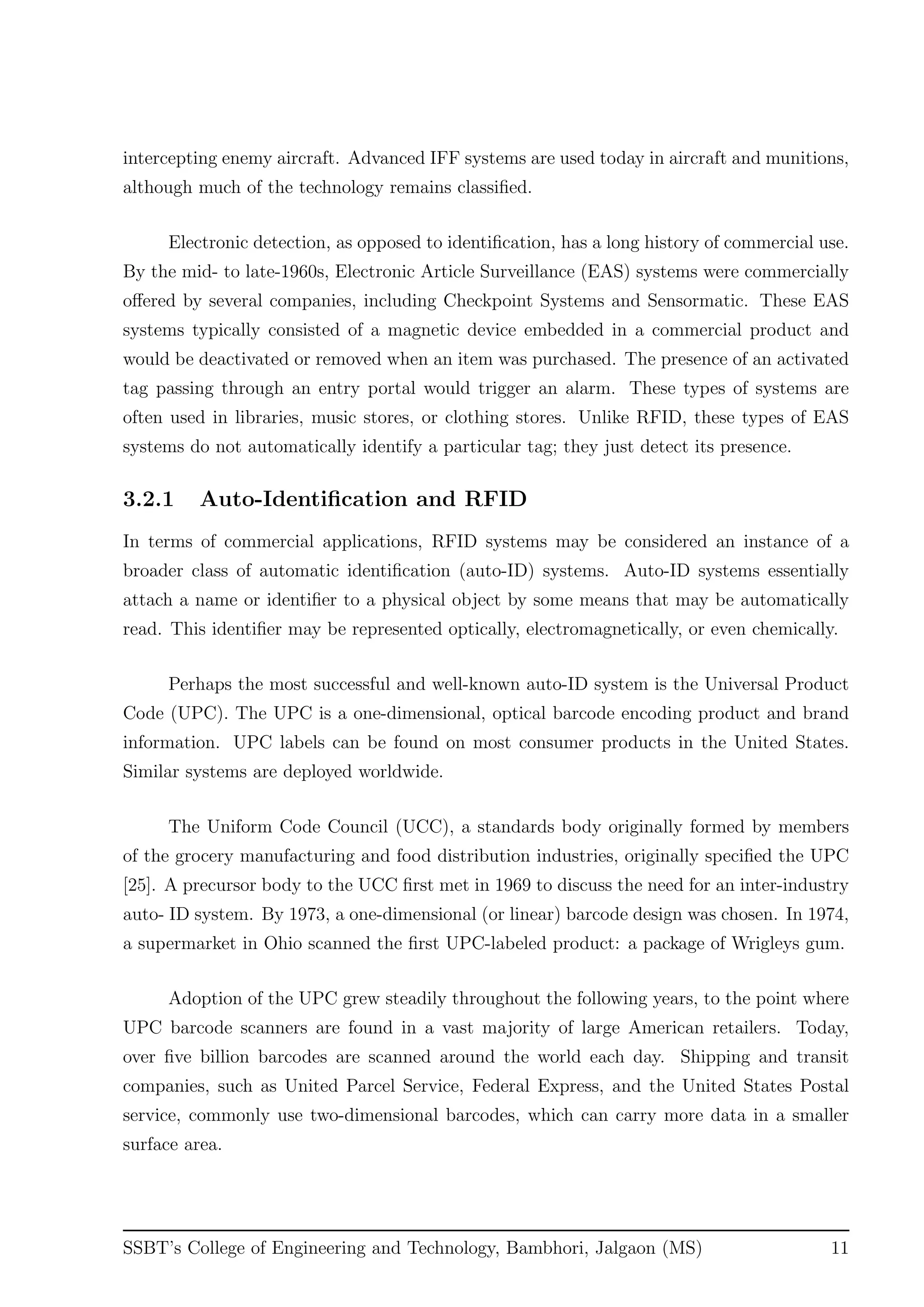 intercepting enemy aircraft. Advanced IFF systems are used today in aircraft and munitions,
although much of the technology remains classiﬁed.
Electronic detection, as opposed to identiﬁcation, has a long history of commercial use.
By the mid- to late-1960s, Electronic Article Surveillance (EAS) systems were commercially
oﬀered by several companies, including Checkpoint Systems and Sensormatic. These EAS
systems typically consisted of a magnetic device embedded in a commercial product and
would be deactivated or removed when an item was purchased. The presence of an activated
tag passing through an entry portal would trigger an alarm. These types of systems are
often used in libraries, music stores, or clothing stores. Unlike RFID, these types of EAS
systems do not automatically identify a particular tag; they just detect its presence.
3.2.1 Auto-Identiﬁcation and RFID
In terms of commercial applications, RFID systems may be considered an instance of a
broader class of automatic identiﬁcation (auto-ID) systems. Auto-ID systems essentially
attach a name or identiﬁer to a physical object by some means that may be automatically
read. This identiﬁer may be represented optically, electromagnetically, or even chemically.
Perhaps the most successful and well-known auto-ID system is the Universal Product
Code (UPC). The UPC is a one-dimensional, optical barcode encoding product and brand
information. UPC labels can be found on most consumer products in the United States.
Similar systems are deployed worldwide.
The Uniform Code Council (UCC), a standards body originally formed by members
of the grocery manufacturing and food distribution industries, originally speciﬁed the UPC
[25]. A precursor body to the UCC ﬁrst met in 1969 to discuss the need for an inter-industry
auto- ID system. By 1973, a one-dimensional (or linear) barcode design was chosen. In 1974,
a supermarket in Ohio scanned the ﬁrst UPC-labeled product: a package of Wrigleys gum.
Adoption of the UPC grew steadily throughout the following years, to the point where
UPC barcode scanners are found in a vast majority of large American retailers. Today,
over ﬁve billion barcodes are scanned around the world each day. Shipping and transit
companies, such as United Parcel Service, Federal Express, and the United States Postal
service, commonly use two-dimensional barcodes, which can carry more data in a smaller
surface area.
SSBT’s College of Engineering and Technology, Bambhori, Jalgaon (MS) 11
 