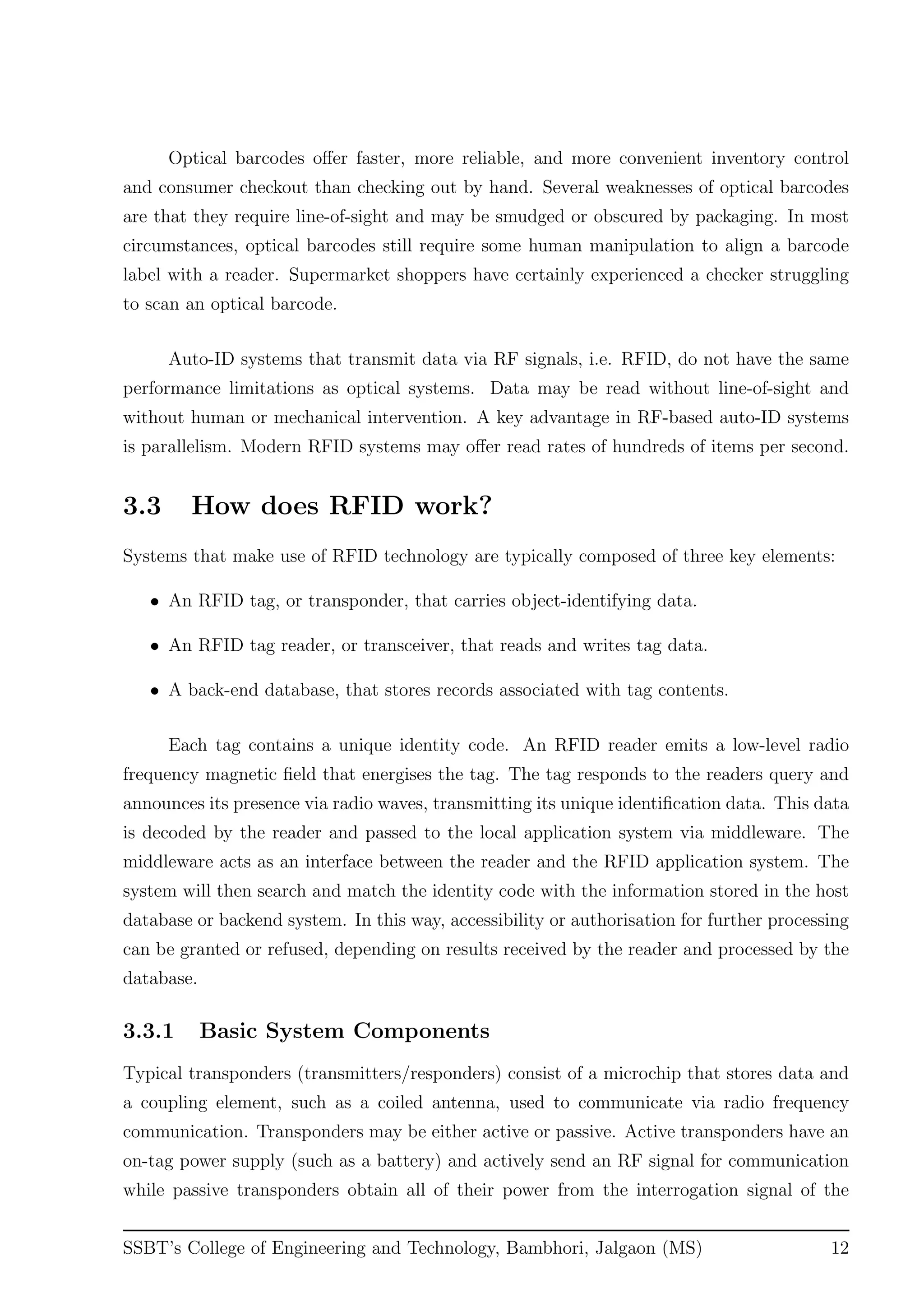 Optical barcodes oﬀer faster, more reliable, and more convenient inventory control
and consumer checkout than checking out by hand. Several weaknesses of optical barcodes
are that they require line-of-sight and may be smudged or obscured by packaging. In most
circumstances, optical barcodes still require some human manipulation to align a barcode
label with a reader. Supermarket shoppers have certainly experienced a checker struggling
to scan an optical barcode.
Auto-ID systems that transmit data via RF signals, i.e. RFID, do not have the same
performance limitations as optical systems. Data may be read without line-of-sight and
without human or mechanical intervention. A key advantage in RF-based auto-ID systems
is parallelism. Modern RFID systems may oﬀer read rates of hundreds of items per second.
3.3 How does RFID work?
Systems that make use of RFID technology are typically composed of three key elements:
• An RFID tag, or transponder, that carries object-identifying data.
• An RFID tag reader, or transceiver, that reads and writes tag data.
• A back-end database, that stores records associated with tag contents.
Each tag contains a unique identity code. An RFID reader emits a low-level radio
frequency magnetic ﬁeld that energises the tag. The tag responds to the readers query and
announces its presence via radio waves, transmitting its unique identiﬁcation data. This data
is decoded by the reader and passed to the local application system via middleware. The
middleware acts as an interface between the reader and the RFID application system. The
system will then search and match the identity code with the information stored in the host
database or backend system. In this way, accessibility or authorisation for further processing
can be granted or refused, depending on results received by the reader and processed by the
database.
3.3.1 Basic System Components
Typical transponders (transmitters/responders) consist of a microchip that stores data and
a coupling element, such as a coiled antenna, used to communicate via radio frequency
communication. Transponders may be either active or passive. Active transponders have an
on-tag power supply (such as a battery) and actively send an RF signal for communication
while passive transponders obtain all of their power from the interrogation signal of the
SSBT’s College of Engineering and Technology, Bambhori, Jalgaon (MS) 12
 