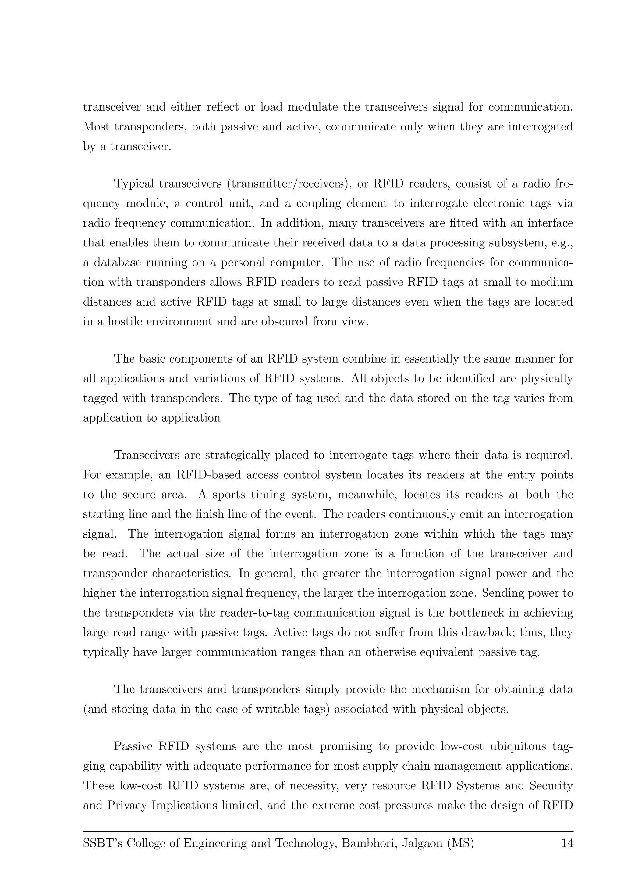 transceiver and either reﬂect or load modulate the transceivers signal for communication.
Most transponders, both passive and active, communicate only when they are interrogated
by a transceiver.
Typical transceivers (transmitter/receivers), or RFID readers, consist of a radio fre-
quency module, a control unit, and a coupling element to interrogate electronic tags via
radio frequency communication. In addition, many transceivers are ﬁtted with an interface
that enables them to communicate their received data to a data processing subsystem, e.g.,
a database running on a personal computer. The use of radio frequencies for communica-
tion with transponders allows RFID readers to read passive RFID tags at small to medium
distances and active RFID tags at small to large distances even when the tags are located
in a hostile environment and are obscured from view.
The basic components of an RFID system combine in essentially the same manner for
all applications and variations of RFID systems. All objects to be identiﬁed are physically
tagged with transponders. The type of tag used and the data stored on the tag varies from
application to application
Transceivers are strategically placed to interrogate tags where their data is required.
For example, an RFID-based access control system locates its readers at the entry points
to the secure area. A sports timing system, meanwhile, locates its readers at both the
starting line and the ﬁnish line of the event. The readers continuously emit an interrogation
signal. The interrogation signal forms an interrogation zone within which the tags may
be read. The actual size of the interrogation zone is a function of the transceiver and
transponder characteristics. In general, the greater the interrogation signal power and the
higher the interrogation signal frequency, the larger the interrogation zone. Sending power to
the transponders via the reader-to-tag communication signal is the bottleneck in achieving
large read range with passive tags. Active tags do not suﬀer from this drawback; thus, they
typically have larger communication ranges than an otherwise equivalent passive tag.
The transceivers and transponders simply provide the mechanism for obtaining data
(and storing data in the case of writable tags) associated with physical objects.
Passive RFID systems are the most promising to provide low-cost ubiquitous tag-
ging capability with adequate performance for most supply chain management applications.
These low-cost RFID systems are, of necessity, very resource RFID Systems and Security
and Privacy Implications limited, and the extreme cost pressures make the design of RFID
SSBT’s College of Engineering and Technology, Bambhori, Jalgaon (MS) 14
 