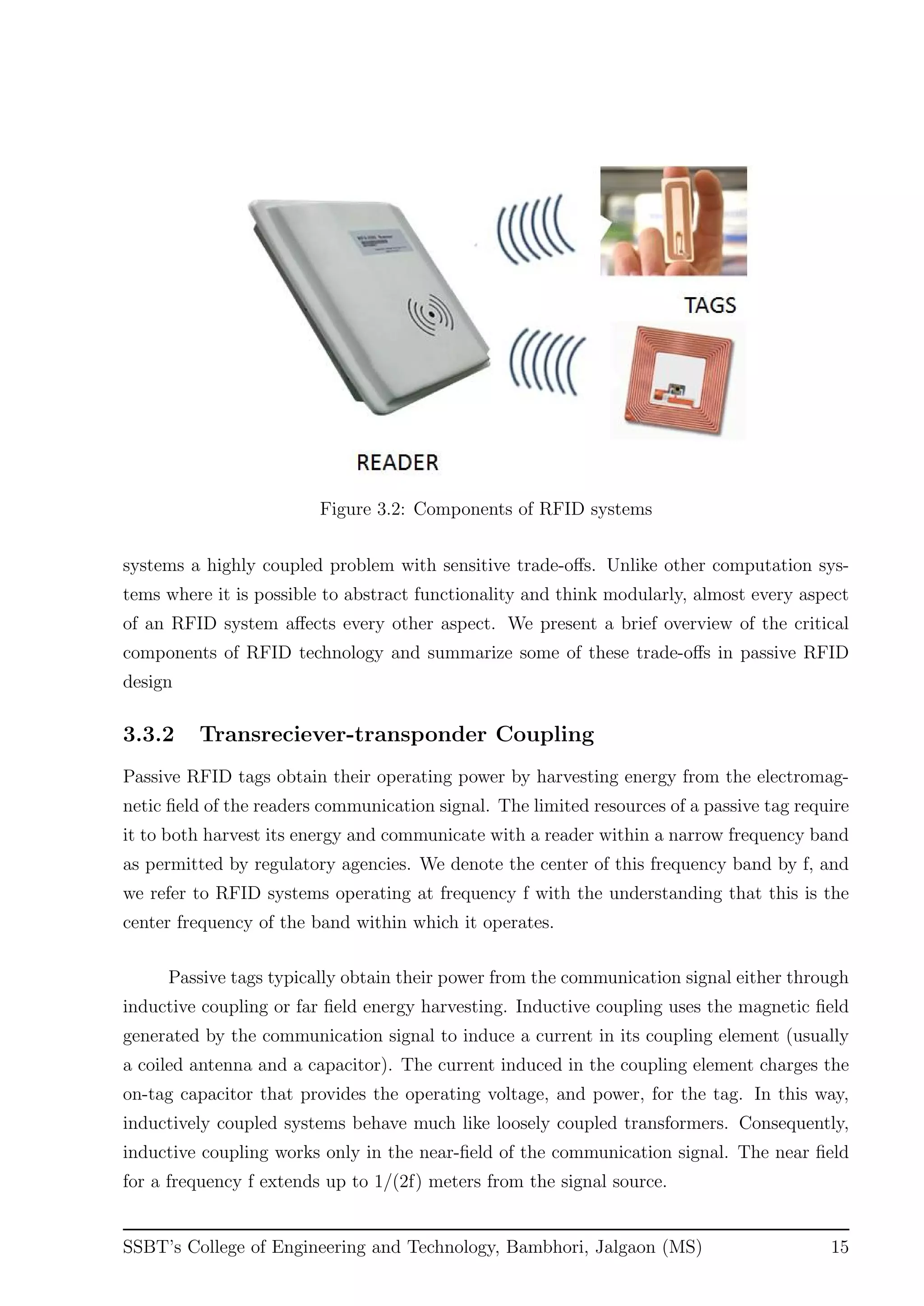 Figure 3.2: Components of RFID systems
systems a highly coupled problem with sensitive trade-oﬀs. Unlike other computation sys-
tems where it is possible to abstract functionality and think modularly, almost every aspect
of an RFID system aﬀects every other aspect. We present a brief overview of the critical
components of RFID technology and summarize some of these trade-oﬀs in passive RFID
design
3.3.2 Transreciever-transponder Coupling
Passive RFID tags obtain their operating power by harvesting energy from the electromag-
netic ﬁeld of the readers communication signal. The limited resources of a passive tag require
it to both harvest its energy and communicate with a reader within a narrow frequency band
as permitted by regulatory agencies. We denote the center of this frequency band by f, and
we refer to RFID systems operating at frequency f with the understanding that this is the
center frequency of the band within which it operates.
Passive tags typically obtain their power from the communication signal either through
inductive coupling or far ﬁeld energy harvesting. Inductive coupling uses the magnetic ﬁeld
generated by the communication signal to induce a current in its coupling element (usually
a coiled antenna and a capacitor). The current induced in the coupling element charges the
on-tag capacitor that provides the operating voltage, and power, for the tag. In this way,
inductively coupled systems behave much like loosely coupled transformers. Consequently,
inductive coupling works only in the near-ﬁeld of the communication signal. The near ﬁeld
for a frequency f extends up to 1/(2f) meters from the signal source.
SSBT’s College of Engineering and Technology, Bambhori, Jalgaon (MS) 15
 