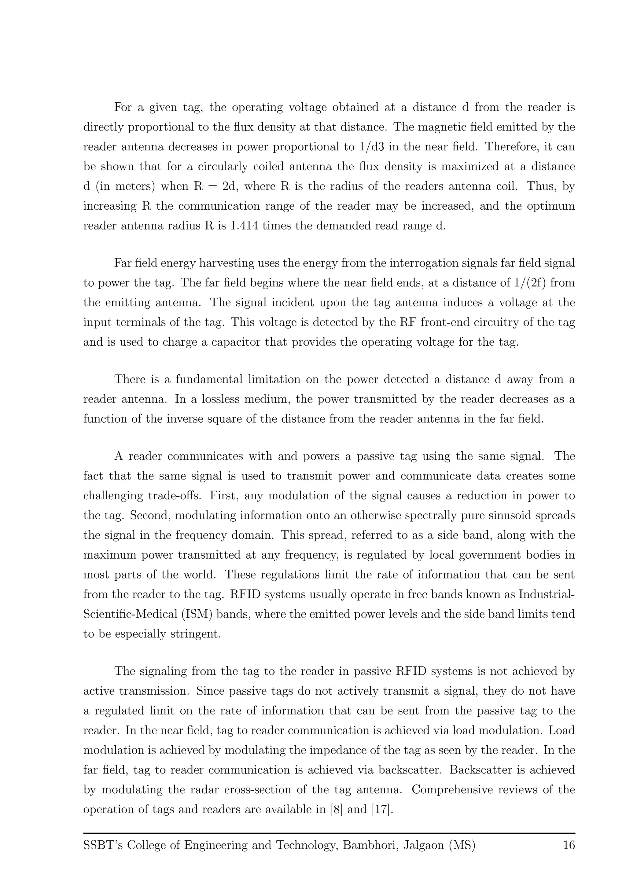 For a given tag, the operating voltage obtained at a distance d from the reader is
directly proportional to the ﬂux density at that distance. The magnetic ﬁeld emitted by the
reader antenna decreases in power proportional to 1/d3 in the near ﬁeld. Therefore, it can
be shown that for a circularly coiled antenna the ﬂux density is maximized at a distance
d (in meters) when R = 2d, where R is the radius of the readers antenna coil. Thus, by
increasing R the communication range of the reader may be increased, and the optimum
reader antenna radius R is 1.414 times the demanded read range d.
Far ﬁeld energy harvesting uses the energy from the interrogation signals far ﬁeld signal
to power the tag. The far ﬁeld begins where the near ﬁeld ends, at a distance of 1/(2f) from
the emitting antenna. The signal incident upon the tag antenna induces a voltage at the
input terminals of the tag. This voltage is detected by the RF front-end circuitry of the tag
and is used to charge a capacitor that provides the operating voltage for the tag.
There is a fundamental limitation on the power detected a distance d away from a
reader antenna. In a lossless medium, the power transmitted by the reader decreases as a
function of the inverse square of the distance from the reader antenna in the far ﬁeld.
A reader communicates with and powers a passive tag using the same signal. The
fact that the same signal is used to transmit power and communicate data creates some
challenging trade-oﬀs. First, any modulation of the signal causes a reduction in power to
the tag. Second, modulating information onto an otherwise spectrally pure sinusoid spreads
the signal in the frequency domain. This spread, referred to as a side band, along with the
maximum power transmitted at any frequency, is regulated by local government bodies in
most parts of the world. These regulations limit the rate of information that can be sent
from the reader to the tag. RFID systems usually operate in free bands known as Industrial-
Scientiﬁc-Medical (ISM) bands, where the emitted power levels and the side band limits tend
to be especially stringent.
The signaling from the tag to the reader in passive RFID systems is not achieved by
active transmission. Since passive tags do not actively transmit a signal, they do not have
a regulated limit on the rate of information that can be sent from the passive tag to the
reader. In the near ﬁeld, tag to reader communication is achieved via load modulation. Load
modulation is achieved by modulating the impedance of the tag as seen by the reader. In the
far ﬁeld, tag to reader communication is achieved via backscatter. Backscatter is achieved
by modulating the radar cross-section of the tag antenna. Comprehensive reviews of the
operation of tags and readers are available in [8] and [17].
SSBT’s College of Engineering and Technology, Bambhori, Jalgaon (MS) 16
 