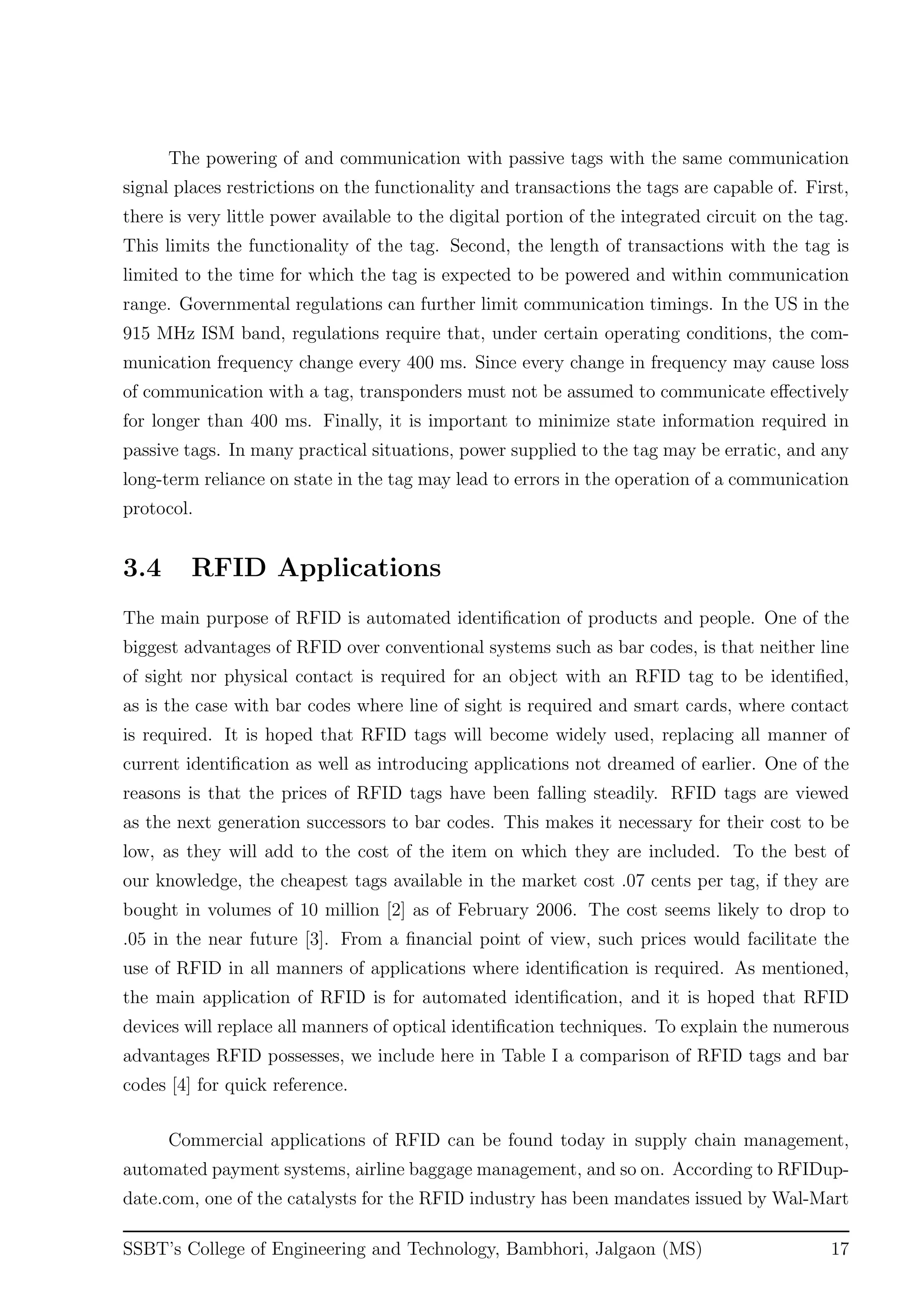 The powering of and communication with passive tags with the same communication
signal places restrictions on the functionality and transactions the tags are capable of. First,
there is very little power available to the digital portion of the integrated circuit on the tag.
This limits the functionality of the tag. Second, the length of transactions with the tag is
limited to the time for which the tag is expected to be powered and within communication
range. Governmental regulations can further limit communication timings. In the US in the
915 MHz ISM band, regulations require that, under certain operating conditions, the com-
munication frequency change every 400 ms. Since every change in frequency may cause loss
of communication with a tag, transponders must not be assumed to communicate eﬀectively
for longer than 400 ms. Finally, it is important to minimize state information required in
passive tags. In many practical situations, power supplied to the tag may be erratic, and any
long-term reliance on state in the tag may lead to errors in the operation of a communication
protocol.
3.4 RFID Applications
The main purpose of RFID is automated identiﬁcation of products and people. One of the
biggest advantages of RFID over conventional systems such as bar codes, is that neither line
of sight nor physical contact is required for an object with an RFID tag to be identiﬁed,
as is the case with bar codes where line of sight is required and smart cards, where contact
is required. It is hoped that RFID tags will become widely used, replacing all manner of
current identiﬁcation as well as introducing applications not dreamed of earlier. One of the
reasons is that the prices of RFID tags have been falling steadily. RFID tags are viewed
as the next generation successors to bar codes. This makes it necessary for their cost to be
low, as they will add to the cost of the item on which they are included. To the best of
our knowledge, the cheapest tags available in the market cost .07 cents per tag, if they are
bought in volumes of 10 million [2] as of February 2006. The cost seems likely to drop to
.05 in the near future [3]. From a ﬁnancial point of view, such prices would facilitate the
use of RFID in all manners of applications where identiﬁcation is required. As mentioned,
the main application of RFID is for automated identiﬁcation, and it is hoped that RFID
devices will replace all manners of optical identiﬁcation techniques. To explain the numerous
advantages RFID possesses, we include here in Table I a comparison of RFID tags and bar
codes [4] for quick reference.
Commercial applications of RFID can be found today in supply chain management,
automated payment systems, airline baggage management, and so on. According to RFIDup-
date.com, one of the catalysts for the RFID industry has been mandates issued by Wal-Mart
SSBT’s College of Engineering and Technology, Bambhori, Jalgaon (MS) 17
 