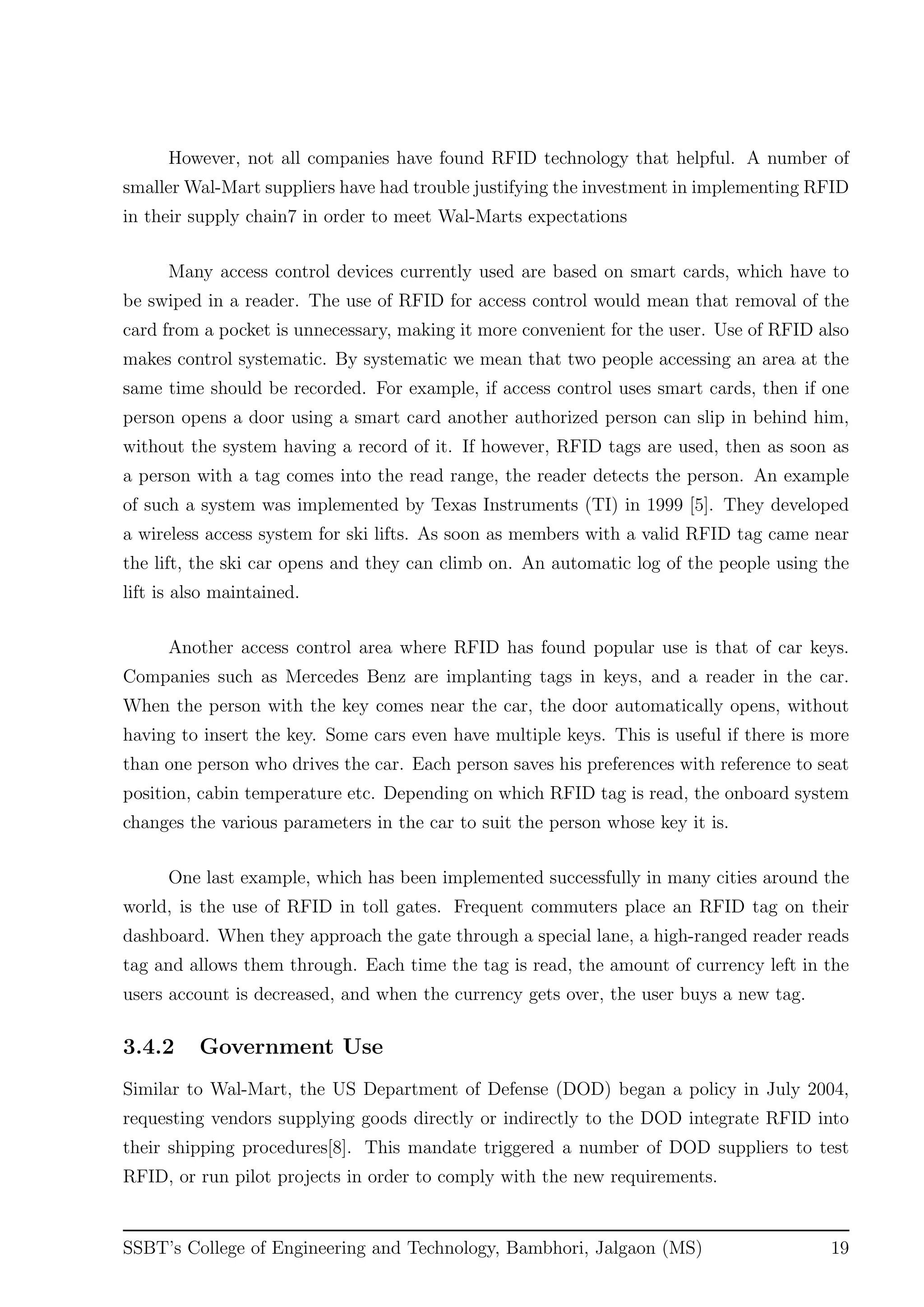 However, not all companies have found RFID technology that helpful. A number of
smaller Wal-Mart suppliers have had trouble justifying the investment in implementing RFID
in their supply chain7 in order to meet Wal-Marts expectations
Many access control devices currently used are based on smart cards, which have to
be swiped in a reader. The use of RFID for access control would mean that removal of the
card from a pocket is unnecessary, making it more convenient for the user. Use of RFID also
makes control systematic. By systematic we mean that two people accessing an area at the
same time should be recorded. For example, if access control uses smart cards, then if one
person opens a door using a smart card another authorized person can slip in behind him,
without the system having a record of it. If however, RFID tags are used, then as soon as
a person with a tag comes into the read range, the reader detects the person. An example
of such a system was implemented by Texas Instruments (TI) in 1999 [5]. They developed
a wireless access system for ski lifts. As soon as members with a valid RFID tag came near
the lift, the ski car opens and they can climb on. An automatic log of the people using the
lift is also maintained.
Another access control area where RFID has found popular use is that of car keys.
Companies such as Mercedes Benz are implanting tags in keys, and a reader in the car.
When the person with the key comes near the car, the door automatically opens, without
having to insert the key. Some cars even have multiple keys. This is useful if there is more
than one person who drives the car. Each person saves his preferences with reference to seat
position, cabin temperature etc. Depending on which RFID tag is read, the onboard system
changes the various parameters in the car to suit the person whose key it is.
One last example, which has been implemented successfully in many cities around the
world, is the use of RFID in toll gates. Frequent commuters place an RFID tag on their
dashboard. When they approach the gate through a special lane, a high-ranged reader reads
tag and allows them through. Each time the tag is read, the amount of currency left in the
users account is decreased, and when the currency gets over, the user buys a new tag.
3.4.2 Government Use
Similar to Wal-Mart, the US Department of Defense (DOD) began a policy in July 2004,
requesting vendors supplying goods directly or indirectly to the DOD integrate RFID into
their shipping procedures[8]. This mandate triggered a number of DOD suppliers to test
RFID, or run pilot projects in order to comply with the new requirements.
SSBT’s College of Engineering and Technology, Bambhori, Jalgaon (MS) 19
 