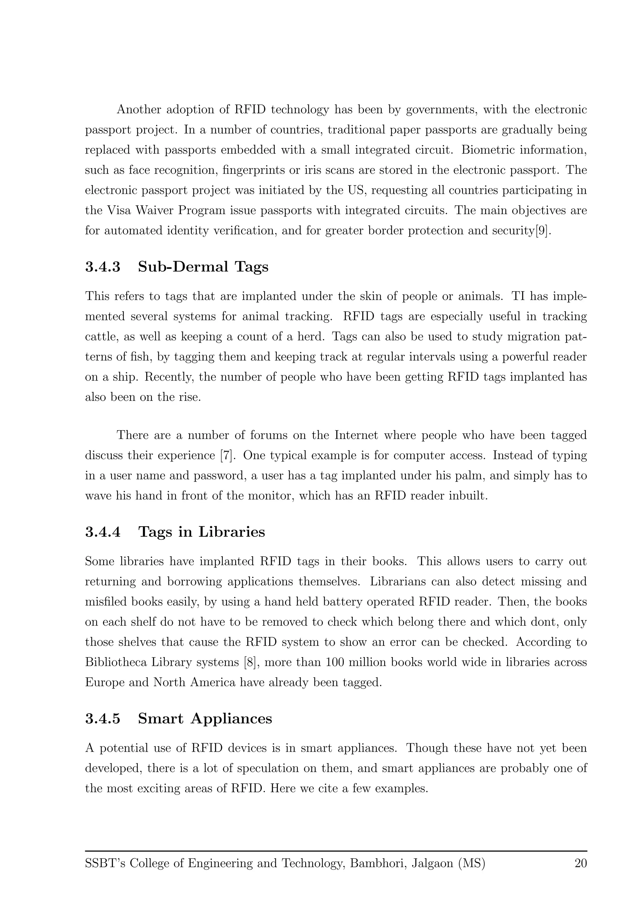Another adoption of RFID technology has been by governments, with the electronic
passport project. In a number of countries, traditional paper passports are gradually being
replaced with passports embedded with a small integrated circuit. Biometric information,
such as face recognition, ﬁngerprints or iris scans are stored in the electronic passport. The
electronic passport project was initiated by the US, requesting all countries participating in
the Visa Waiver Program issue passports with integrated circuits. The main objectives are
for automated identity veriﬁcation, and for greater border protection and security[9].
3.4.3 Sub-Dermal Tags
This refers to tags that are implanted under the skin of people or animals. TI has imple-
mented several systems for animal tracking. RFID tags are especially useful in tracking
cattle, as well as keeping a count of a herd. Tags can also be used to study migration pat-
terns of ﬁsh, by tagging them and keeping track at regular intervals using a powerful reader
on a ship. Recently, the number of people who have been getting RFID tags implanted has
also been on the rise.
There are a number of forums on the Internet where people who have been tagged
discuss their experience [7]. One typical example is for computer access. Instead of typing
in a user name and password, a user has a tag implanted under his palm, and simply has to
wave his hand in front of the monitor, which has an RFID reader inbuilt.
3.4.4 Tags in Libraries
Some libraries have implanted RFID tags in their books. This allows users to carry out
returning and borrowing applications themselves. Librarians can also detect missing and
misﬁled books easily, by using a hand held battery operated RFID reader. Then, the books
on each shelf do not have to be removed to check which belong there and which dont, only
those shelves that cause the RFID system to show an error can be checked. According to
Bibliotheca Library systems [8], more than 100 million books world wide in libraries across
Europe and North America have already been tagged.
3.4.5 Smart Appliances
A potential use of RFID devices is in smart appliances. Though these have not yet been
developed, there is a lot of speculation on them, and smart appliances are probably one of
the most exciting areas of RFID. Here we cite a few examples.
SSBT’s College of Engineering and Technology, Bambhori, Jalgaon (MS) 20
 