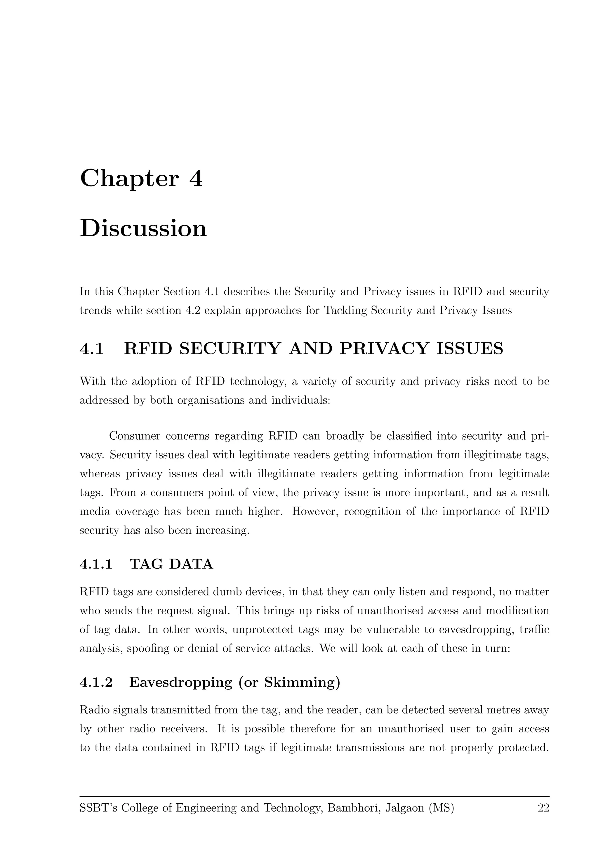 Chapter 4
Discussion
In this Chapter Section 4.1 describes the Security and Privacy issues in RFID and security
trends while section 4.2 explain approaches for Tackling Security and Privacy Issues
4.1 RFID SECURITY AND PRIVACY ISSUES
With the adoption of RFID technology, a variety of security and privacy risks need to be
addressed by both organisations and individuals:
Consumer concerns regarding RFID can broadly be classiﬁed into security and pri-
vacy. Security issues deal with legitimate readers getting information from illegitimate tags,
whereas privacy issues deal with illegitimate readers getting information from legitimate
tags. From a consumers point of view, the privacy issue is more important, and as a result
media coverage has been much higher. However, recognition of the importance of RFID
security has also been increasing.
4.1.1 TAG DATA
RFID tags are considered dumb devices, in that they can only listen and respond, no matter
who sends the request signal. This brings up risks of unauthorised access and modiﬁcation
of tag data. In other words, unprotected tags may be vulnerable to eavesdropping, traﬃc
analysis, spooﬁng or denial of service attacks. We will look at each of these in turn:
4.1.2 Eavesdropping (or Skimming)
Radio signals transmitted from the tag, and the reader, can be detected several metres away
by other radio receivers. It is possible therefore for an unauthorised user to gain access
to the data contained in RFID tags if legitimate transmissions are not properly protected.
SSBT’s College of Engineering and Technology, Bambhori, Jalgaon (MS) 22
 