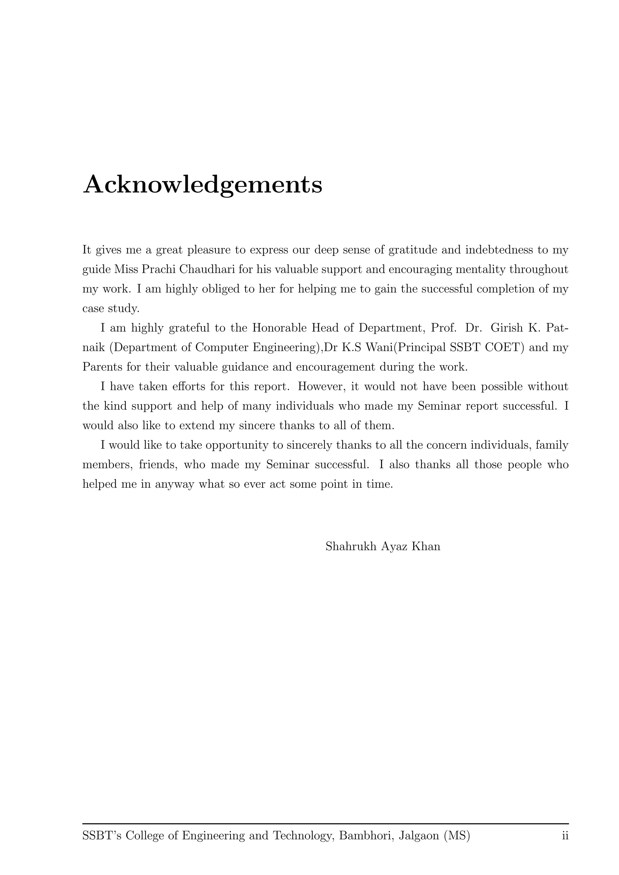 Acknowledgements
It gives me a great pleasure to express our deep sense of gratitude and indebtedness to my
guide Miss Prachi Chaudhari for his valuable support and encouraging mentality throughout
my work. I am highly obliged to her for helping me to gain the successful completion of my
case study.
I am highly grateful to the Honorable Head of Department, Prof. Dr. Girish K. Pat-
naik (Department of Computer Engineering),Dr K.S Wani(Principal SSBT COET) and my
Parents for their valuable guidance and encouragement during the work.
I have taken eﬀorts for this report. However, it would not have been possible without
the kind support and help of many individuals who made my Seminar report successful. I
would also like to extend my sincere thanks to all of them.
I would like to take opportunity to sincerely thanks to all the concern individuals, family
members, friends, who made my Seminar successful. I also thanks all those people who
helped me in anyway what so ever act some point in time.
Shahrukh Ayaz Khan
SSBT’s College of Engineering and Technology, Bambhori, Jalgaon (MS) ii
 