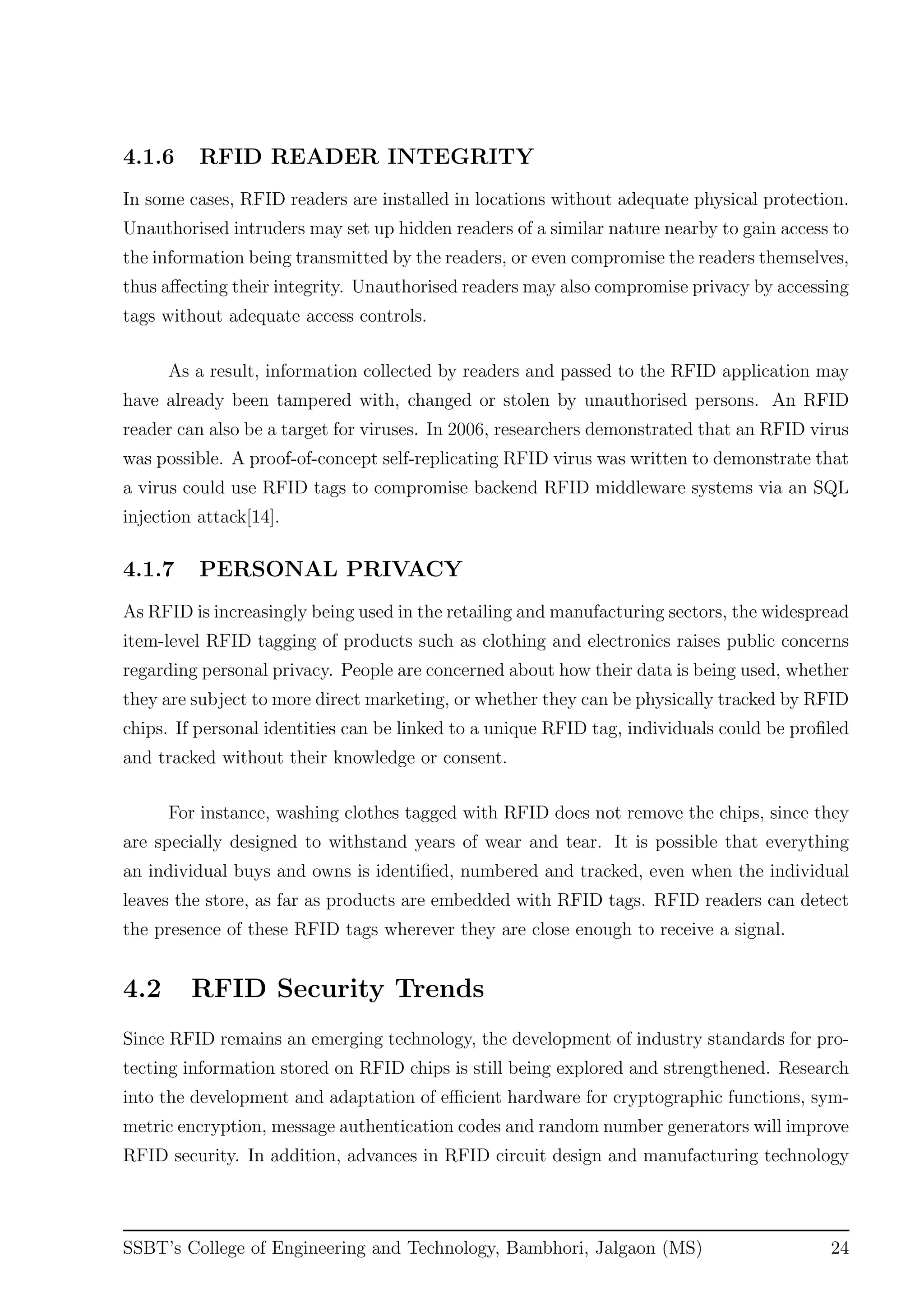4.1.6 RFID READER INTEGRITY
In some cases, RFID readers are installed in locations without adequate physical protection.
Unauthorised intruders may set up hidden readers of a similar nature nearby to gain access to
the information being transmitted by the readers, or even compromise the readers themselves,
thus aﬀecting their integrity. Unauthorised readers may also compromise privacy by accessing
tags without adequate access controls.
As a result, information collected by readers and passed to the RFID application may
have already been tampered with, changed or stolen by unauthorised persons. An RFID
reader can also be a target for viruses. In 2006, researchers demonstrated that an RFID virus
was possible. A proof-of-concept self-replicating RFID virus was written to demonstrate that
a virus could use RFID tags to compromise backend RFID middleware systems via an SQL
injection attack[14].
4.1.7 PERSONAL PRIVACY
As RFID is increasingly being used in the retailing and manufacturing sectors, the widespread
item-level RFID tagging of products such as clothing and electronics raises public concerns
regarding personal privacy. People are concerned about how their data is being used, whether
they are subject to more direct marketing, or whether they can be physically tracked by RFID
chips. If personal identities can be linked to a unique RFID tag, individuals could be proﬁled
and tracked without their knowledge or consent.
For instance, washing clothes tagged with RFID does not remove the chips, since they
are specially designed to withstand years of wear and tear. It is possible that everything
an individual buys and owns is identiﬁed, numbered and tracked, even when the individual
leaves the store, as far as products are embedded with RFID tags. RFID readers can detect
the presence of these RFID tags wherever they are close enough to receive a signal.
4.2 RFID Security Trends
Since RFID remains an emerging technology, the development of industry standards for pro-
tecting information stored on RFID chips is still being explored and strengthened. Research
into the development and adaptation of eﬃcient hardware for cryptographic functions, sym-
metric encryption, message authentication codes and random number generators will improve
RFID security. In addition, advances in RFID circuit design and manufacturing technology
SSBT’s College of Engineering and Technology, Bambhori, Jalgaon (MS) 24
 