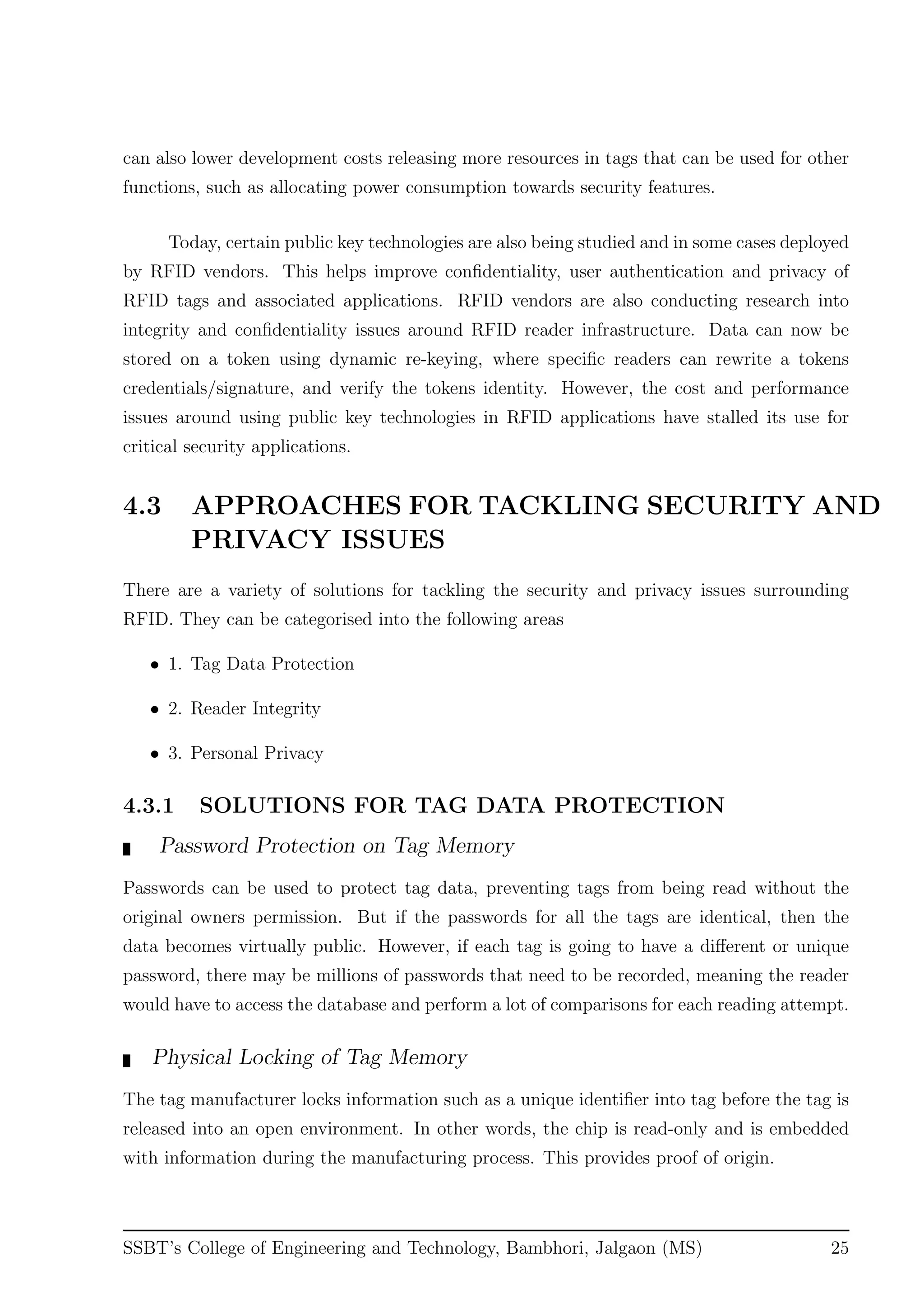 can also lower development costs releasing more resources in tags that can be used for other
functions, such as allocating power consumption towards security features.
Today, certain public key technologies are also being studied and in some cases deployed
by RFID vendors. This helps improve conﬁdentiality, user authentication and privacy of
RFID tags and associated applications. RFID vendors are also conducting research into
integrity and conﬁdentiality issues around RFID reader infrastructure. Data can now be
stored on a token using dynamic re-keying, where speciﬁc readers can rewrite a tokens
credentials/signature, and verify the tokens identity. However, the cost and performance
issues around using public key technologies in RFID applications have stalled its use for
critical security applications.
4.3 APPROACHES FOR TACKLING SECURITY AND
PRIVACY ISSUES
There are a variety of solutions for tackling the security and privacy issues surrounding
RFID. They can be categorised into the following areas
• 1. Tag Data Protection
• 2. Reader Integrity
• 3. Personal Privacy
4.3.1 SOLUTIONS FOR TAG DATA PROTECTION
Password Protection on Tag Memory
Passwords can be used to protect tag data, preventing tags from being read without the
original owners permission. But if the passwords for all the tags are identical, then the
data becomes virtually public. However, if each tag is going to have a diﬀerent or unique
password, there may be millions of passwords that need to be recorded, meaning the reader
would have to access the database and perform a lot of comparisons for each reading attempt.
Physical Locking of Tag Memory
The tag manufacturer locks information such as a unique identiﬁer into tag before the tag is
released into an open environment. In other words, the chip is read-only and is embedded
with information during the manufacturing process. This provides proof of origin.
SSBT’s College of Engineering and Technology, Bambhori, Jalgaon (MS) 25
 