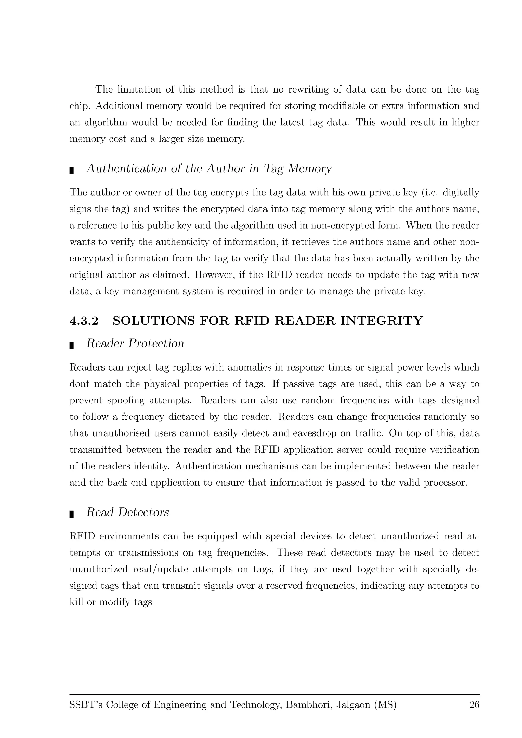 The limitation of this method is that no rewriting of data can be done on the tag
chip. Additional memory would be required for storing modiﬁable or extra information and
an algorithm would be needed for ﬁnding the latest tag data. This would result in higher
memory cost and a larger size memory.
Authentication of the Author in Tag Memory
The author or owner of the tag encrypts the tag data with his own private key (i.e. digitally
signs the tag) and writes the encrypted data into tag memory along with the authors name,
a reference to his public key and the algorithm used in non-encrypted form. When the reader
wants to verify the authenticity of information, it retrieves the authors name and other non-
encrypted information from the tag to verify that the data has been actually written by the
original author as claimed. However, if the RFID reader needs to update the tag with new
data, a key management system is required in order to manage the private key.
4.3.2 SOLUTIONS FOR RFID READER INTEGRITY
Reader Protection
Readers can reject tag replies with anomalies in response times or signal power levels which
dont match the physical properties of tags. If passive tags are used, this can be a way to
prevent spooﬁng attempts. Readers can also use random frequencies with tags designed
to follow a frequency dictated by the reader. Readers can change frequencies randomly so
that unauthorised users cannot easily detect and eavesdrop on traﬃc. On top of this, data
transmitted between the reader and the RFID application server could require veriﬁcation
of the readers identity. Authentication mechanisms can be implemented between the reader
and the back end application to ensure that information is passed to the valid processor.
Read Detectors
RFID environments can be equipped with special devices to detect unauthorized read at-
tempts or transmissions on tag frequencies. These read detectors may be used to detect
unauthorized read/update attempts on tags, if they are used together with specially de-
signed tags that can transmit signals over a reserved frequencies, indicating any attempts to
kill or modify tags
SSBT’s College of Engineering and Technology, Bambhori, Jalgaon (MS) 26
 