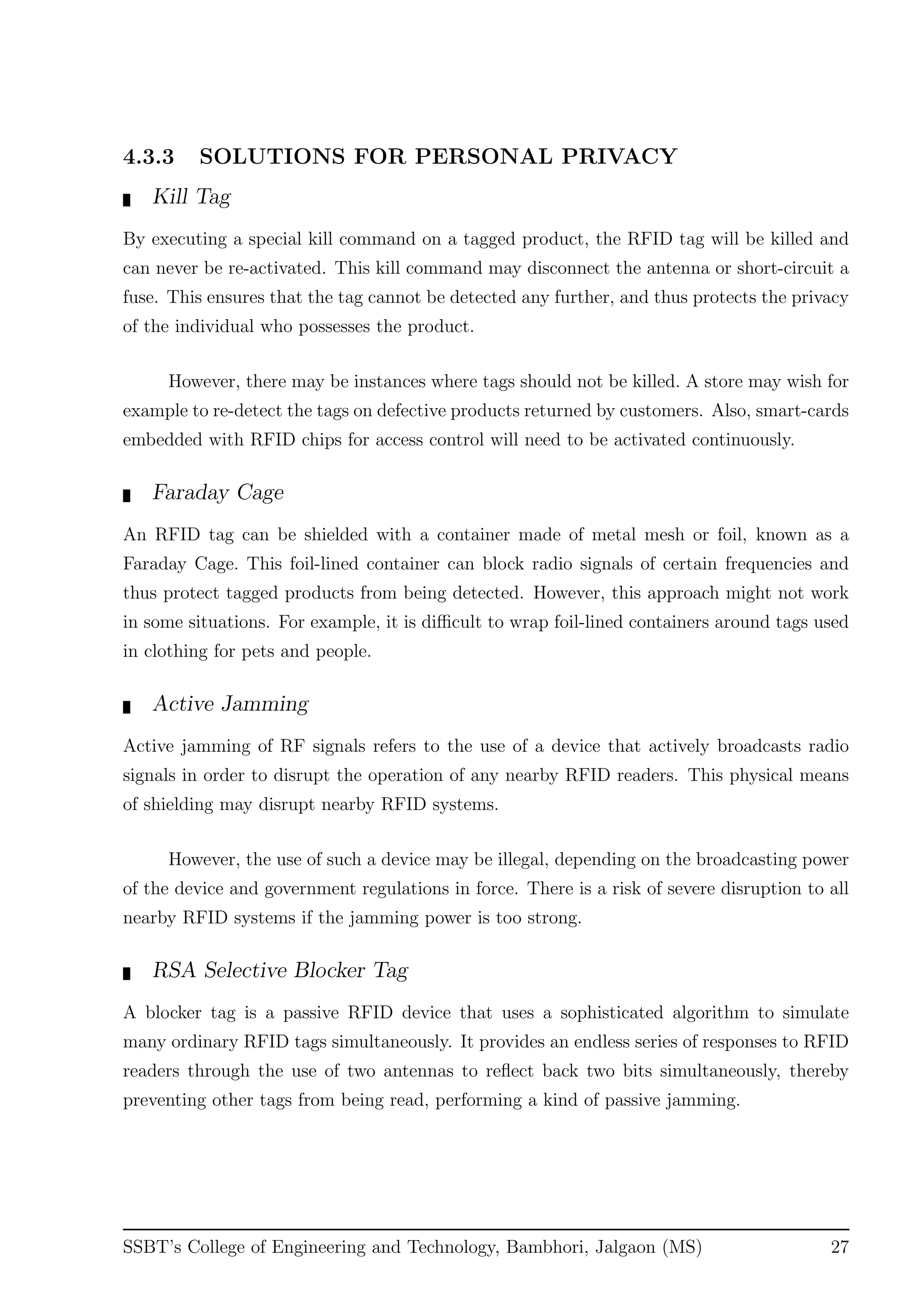 4.3.3 SOLUTIONS FOR PERSONAL PRIVACY
Kill Tag
By executing a special kill command on a tagged product, the RFID tag will be killed and
can never be re-activated. This kill command may disconnect the antenna or short-circuit a
fuse. This ensures that the tag cannot be detected any further, and thus protects the privacy
of the individual who possesses the product.
However, there may be instances where tags should not be killed. A store may wish for
example to re-detect the tags on defective products returned by customers. Also, smart-cards
embedded with RFID chips for access control will need to be activated continuously.
Faraday Cage
An RFID tag can be shielded with a container made of metal mesh or foil, known as a
Faraday Cage. This foil-lined container can block radio signals of certain frequencies and
thus protect tagged products from being detected. However, this approach might not work
in some situations. For example, it is diﬃcult to wrap foil-lined containers around tags used
in clothing for pets and people.
Active Jamming
Active jamming of RF signals refers to the use of a device that actively broadcasts radio
signals in order to disrupt the operation of any nearby RFID readers. This physical means
of shielding may disrupt nearby RFID systems.
However, the use of such a device may be illegal, depending on the broadcasting power
of the device and government regulations in force. There is a risk of severe disruption to all
nearby RFID systems if the jamming power is too strong.
RSA Selective Blocker Tag
A blocker tag is a passive RFID device that uses a sophisticated algorithm to simulate
many ordinary RFID tags simultaneously. It provides an endless series of responses to RFID
readers through the use of two antennas to reﬂect back two bits simultaneously, thereby
preventing other tags from being read, performing a kind of passive jamming.
SSBT’s College of Engineering and Technology, Bambhori, Jalgaon (MS) 27
 