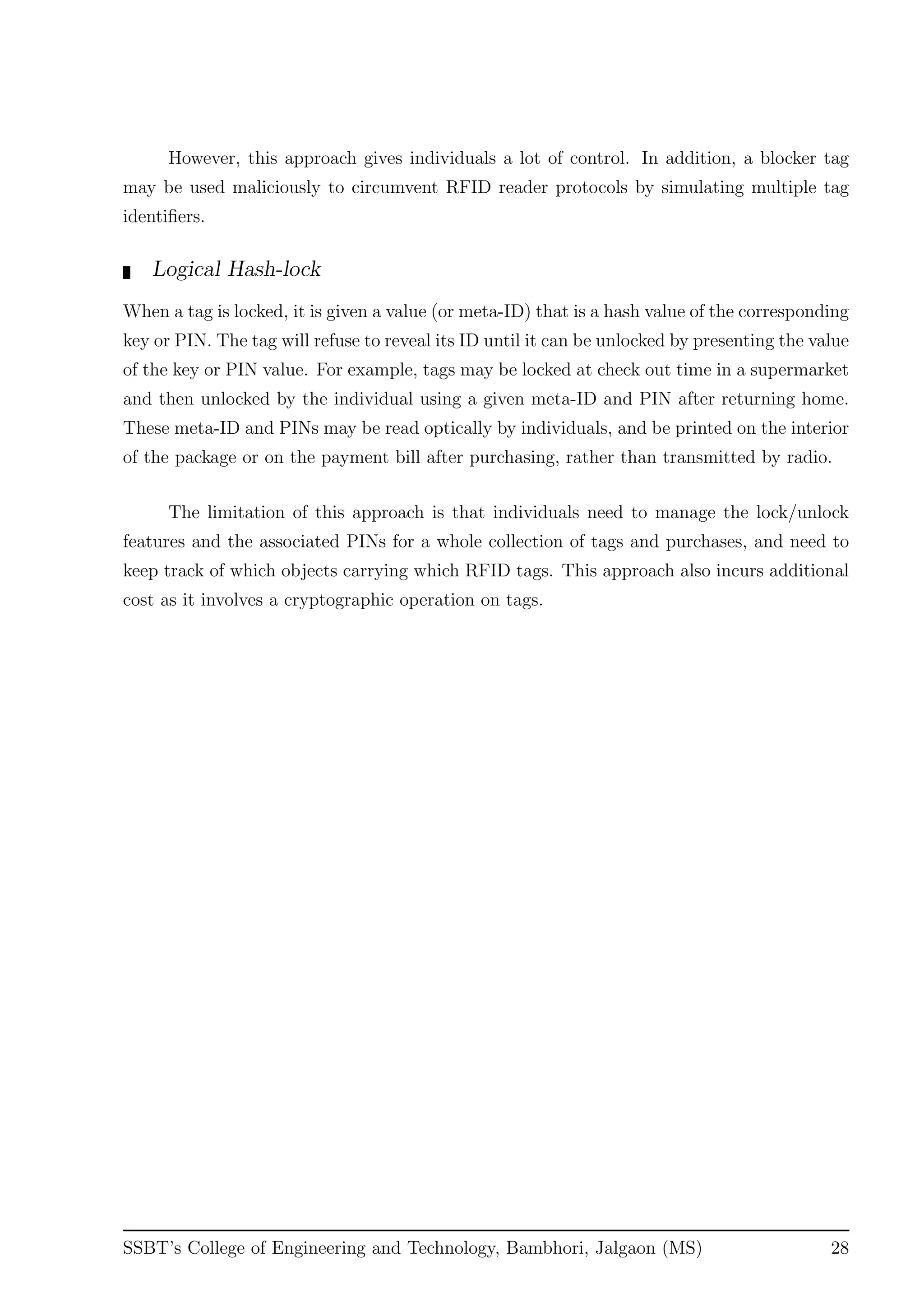 However, this approach gives individuals a lot of control. In addition, a blocker tag
may be used maliciously to circumvent RFID reader protocols by simulating multiple tag
identiﬁers.
Logical Hash-lock
When a tag is locked, it is given a value (or meta-ID) that is a hash value of the corresponding
key or PIN. The tag will refuse to reveal its ID until it can be unlocked by presenting the value
of the key or PIN value. For example, tags may be locked at check out time in a supermarket
and then unlocked by the individual using a given meta-ID and PIN after returning home.
These meta-ID and PINs may be read optically by individuals, and be printed on the interior
of the package or on the payment bill after purchasing, rather than transmitted by radio.
The limitation of this approach is that individuals need to manage the lock/unlock
features and the associated PINs for a whole collection of tags and purchases, and need to
keep track of which objects carrying which RFID tags. This approach also incurs additional
cost as it involves a cryptographic operation on tags.
SSBT’s College of Engineering and Technology, Bambhori, Jalgaon (MS) 28
 
