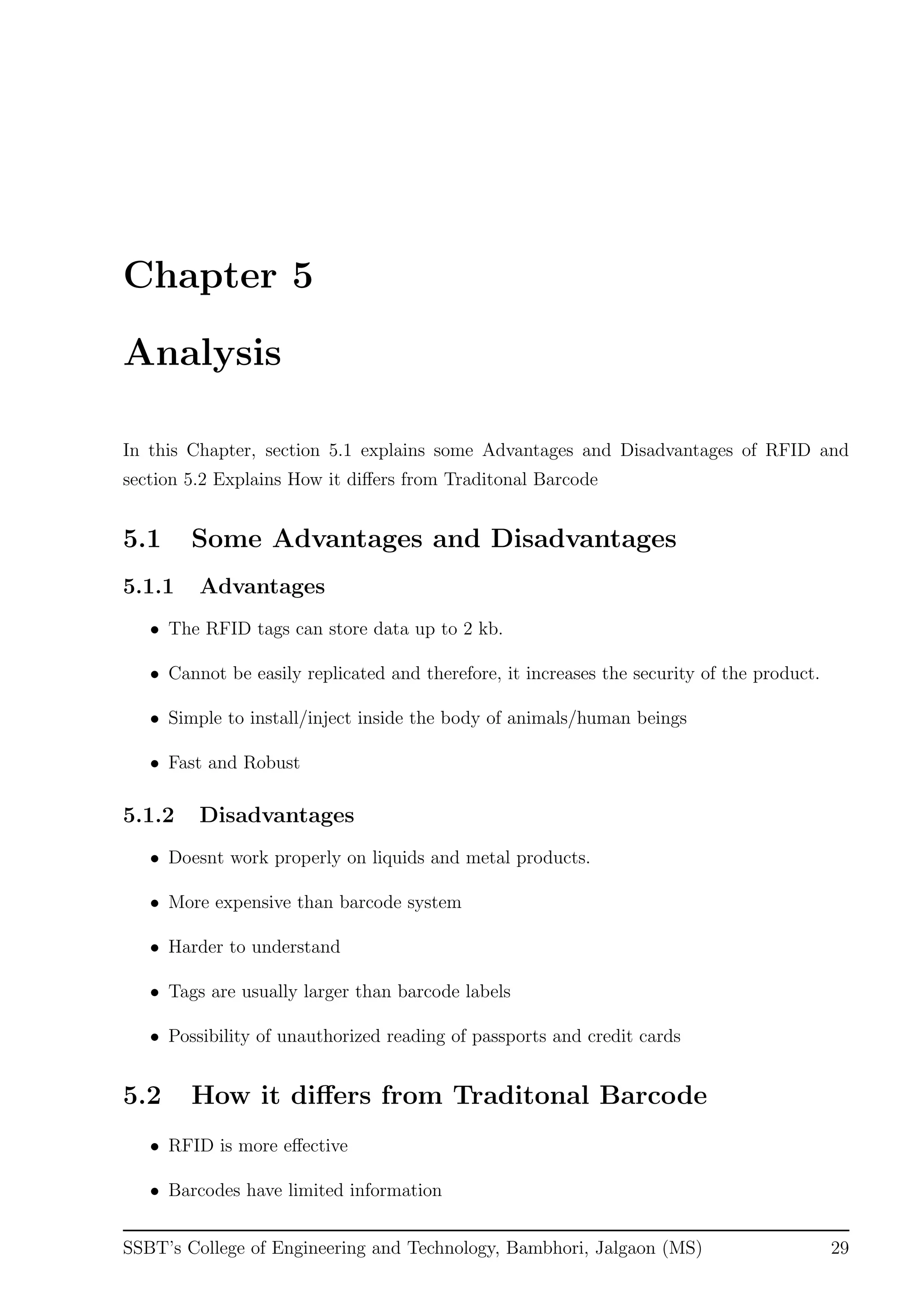 Chapter 5
Analysis
In this Chapter, section 5.1 explains some Advantages and Disadvantages of RFID and
section 5.2 Explains How it diﬀers from Traditonal Barcode
5.1 Some Advantages and Disadvantages
5.1.1 Advantages
• The RFID tags can store data up to 2 kb.
• Cannot be easily replicated and therefore, it increases the security of the product.
• Simple to install/inject inside the body of animals/human beings
• Fast and Robust
5.1.2 Disadvantages
• Doesnt work properly on liquids and metal products.
• More expensive than barcode system
• Harder to understand
• Tags are usually larger than barcode labels
• Possibility of unauthorized reading of passports and credit cards
5.2 How it diﬀers from Traditonal Barcode
• RFID is more eﬀective
• Barcodes have limited information
SSBT’s College of Engineering and Technology, Bambhori, Jalgaon (MS) 29
 