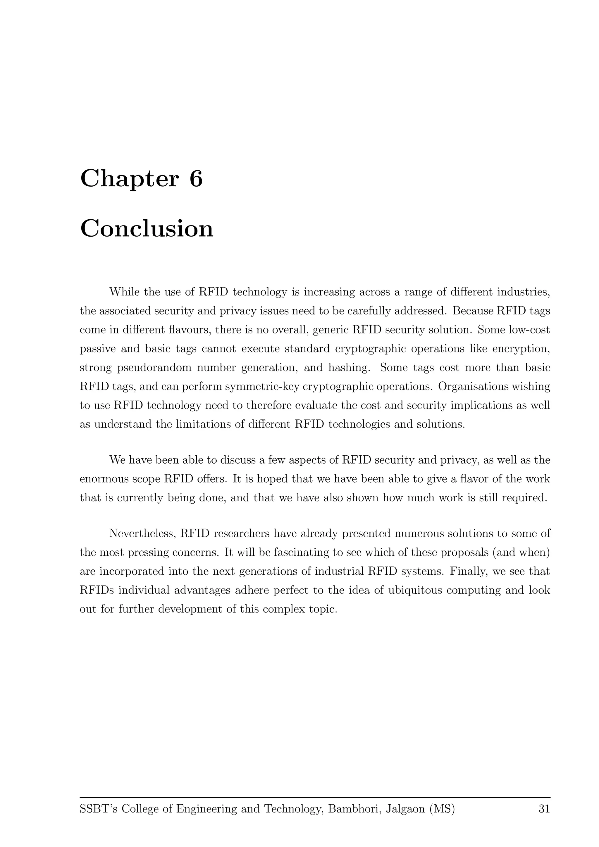 Chapter 6
Conclusion
While the use of RFID technology is increasing across a range of diﬀerent industries,
the associated security and privacy issues need to be carefully addressed. Because RFID tags
come in diﬀerent ﬂavours, there is no overall, generic RFID security solution. Some low-cost
passive and basic tags cannot execute standard cryptographic operations like encryption,
strong pseudorandom number generation, and hashing. Some tags cost more than basic
RFID tags, and can perform symmetric-key cryptographic operations. Organisations wishing
to use RFID technology need to therefore evaluate the cost and security implications as well
as understand the limitations of diﬀerent RFID technologies and solutions.
We have been able to discuss a few aspects of RFID security and privacy, as well as the
enormous scope RFID oﬀers. It is hoped that we have been able to give a ﬂavor of the work
that is currently being done, and that we have also shown how much work is still required.
Nevertheless, RFID researchers have already presented numerous solutions to some of
the most pressing concerns. It will be fascinating to see which of these proposals (and when)
are incorporated into the next generations of industrial RFID systems. Finally, we see that
RFIDs individual advantages adhere perfect to the idea of ubiquitous computing and look
out for further development of this complex topic.
SSBT’s College of Engineering and Technology, Bambhori, Jalgaon (MS) 31
 