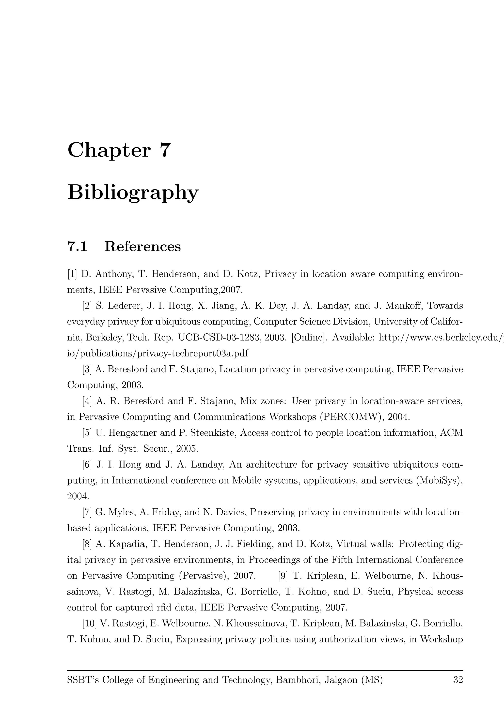 Chapter 7
Bibliography
7.1 References
[1] D. Anthony, T. Henderson, and D. Kotz, Privacy in location aware computing environ-
ments, IEEE Pervasive Computing,2007.
[2] S. Lederer, J. I. Hong, X. Jiang, A. K. Dey, J. A. Landay, and J. Mankoﬀ, Towards
everyday privacy for ubiquitous computing, Computer Science Division, University of Califor-
nia, Berkeley, Tech. Rep. UCB-CSD-03-1283, 2003. [Online]. Available: http://www.cs.berkeley.edu/p
io/publications/privacy-techreport03a.pdf
[3] A. Beresford and F. Stajano, Location privacy in pervasive computing, IEEE Pervasive
Computing, 2003.
[4] A. R. Beresford and F. Stajano, Mix zones: User privacy in location-aware services,
in Pervasive Computing and Communications Workshops (PERCOMW), 2004.
[5] U. Hengartner and P. Steenkiste, Access control to people location information, ACM
Trans. Inf. Syst. Secur., 2005.
[6] J. I. Hong and J. A. Landay, An architecture for privacy sensitive ubiquitous com-
puting, in International conference on Mobile systems, applications, and services (MobiSys),
2004.
[7] G. Myles, A. Friday, and N. Davies, Preserving privacy in environments with location-
based applications, IEEE Pervasive Computing, 2003.
[8] A. Kapadia, T. Henderson, J. J. Fielding, and D. Kotz, Virtual walls: Protecting dig-
ital privacy in pervasive environments, in Proceedings of the Fifth International Conference
on Pervasive Computing (Pervasive), 2007. [9] T. Kriplean, E. Welbourne, N. Khous-
sainova, V. Rastogi, M. Balazinska, G. Borriello, T. Kohno, and D. Suciu, Physical access
control for captured rﬁd data, IEEE Pervasive Computing, 2007.
[10] V. Rastogi, E. Welbourne, N. Khoussainova, T. Kriplean, M. Balazinska, G. Borriello,
T. Kohno, and D. Suciu, Expressing privacy policies using authorization views, in Workshop
SSBT’s College of Engineering and Technology, Bambhori, Jalgaon (MS) 32
 