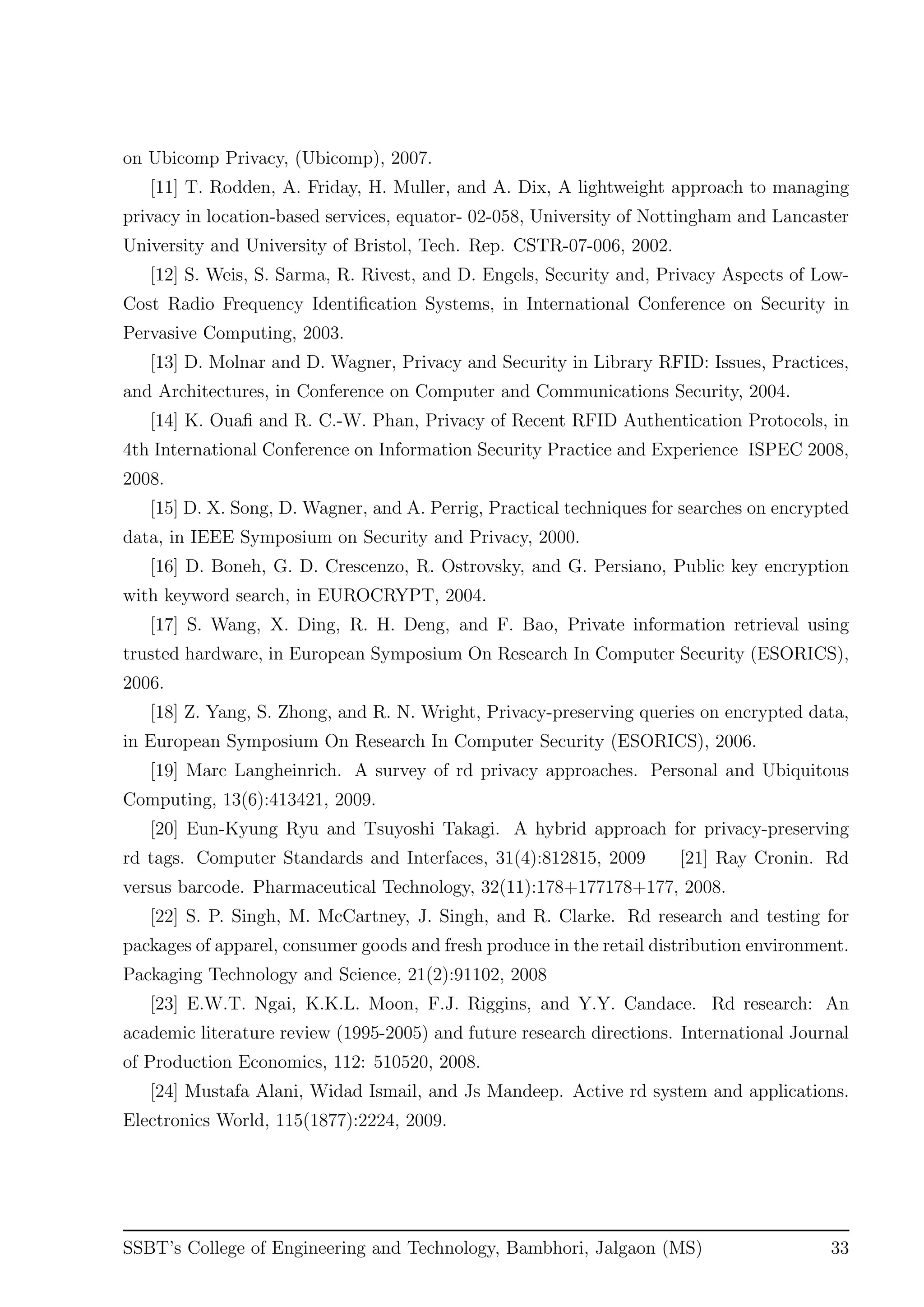 on Ubicomp Privacy, (Ubicomp), 2007.
[11] T. Rodden, A. Friday, H. Muller, and A. Dix, A lightweight approach to managing
privacy in location-based services, equator- 02-058, University of Nottingham and Lancaster
University and University of Bristol, Tech. Rep. CSTR-07-006, 2002.
[12] S. Weis, S. Sarma, R. Rivest, and D. Engels, Security and, Privacy Aspects of Low-
Cost Radio Frequency Identiﬁcation Systems, in International Conference on Security in
Pervasive Computing, 2003.
[13] D. Molnar and D. Wagner, Privacy and Security in Library RFID: Issues, Practices,
and Architectures, in Conference on Computer and Communications Security, 2004.
[14] K. Ouaﬁ and R. C.-W. Phan, Privacy of Recent RFID Authentication Protocols, in
4th International Conference on Information Security Practice and Experience ISPEC 2008,
2008.
[15] D. X. Song, D. Wagner, and A. Perrig, Practical techniques for searches on encrypted
data, in IEEE Symposium on Security and Privacy, 2000.
[16] D. Boneh, G. D. Crescenzo, R. Ostrovsky, and G. Persiano, Public key encryption
with keyword search, in EUROCRYPT, 2004.
[17] S. Wang, X. Ding, R. H. Deng, and F. Bao, Private information retrieval using
trusted hardware, in European Symposium On Research In Computer Security (ESORICS),
2006.
[18] Z. Yang, S. Zhong, and R. N. Wright, Privacy-preserving queries on encrypted data,
in European Symposium On Research In Computer Security (ESORICS), 2006.
[19] Marc Langheinrich. A survey of rd privacy approaches. Personal and Ubiquitous
Computing, 13(6):413421, 2009.
[20] Eun-Kyung Ryu and Tsuyoshi Takagi. A hybrid approach for privacy-preserving
rd tags. Computer Standards and Interfaces, 31(4):812815, 2009 [21] Ray Cronin. Rd
versus barcode. Pharmaceutical Technology, 32(11):178+177178+177, 2008.
[22] S. P. Singh, M. McCartney, J. Singh, and R. Clarke. Rd research and testing for
packages of apparel, consumer goods and fresh produce in the retail distribution environment.
Packaging Technology and Science, 21(2):91102, 2008
[23] E.W.T. Ngai, K.K.L. Moon, F.J. Riggins, and Y.Y. Candace. Rd research: An
academic literature review (1995-2005) and future research directions. International Journal
of Production Economics, 112: 510520, 2008.
[24] Mustafa Alani, Widad Ismail, and Js Mandeep. Active rd system and applications.
Electronics World, 115(1877):2224, 2009.
SSBT’s College of Engineering and Technology, Bambhori, Jalgaon (MS) 33
 