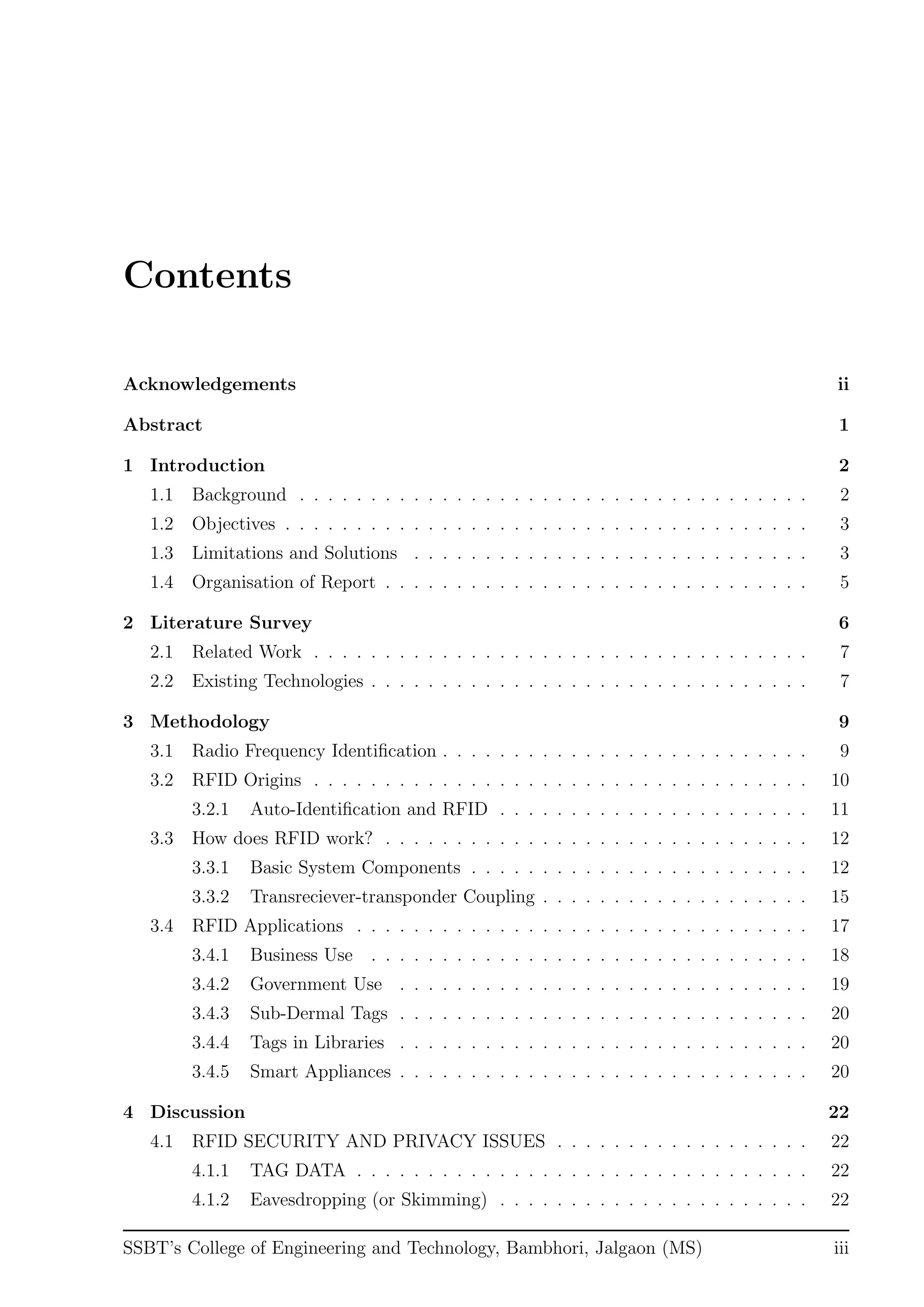 Contents
Acknowledgements ii
Abstract 1
1 Introduction 2
1.1 Background . . . . . . . . . . . . . . . . . . . . . . . . . . . . . . . . . . . . 2
1.2 Objectives . . . . . . . . . . . . . . . . . . . . . . . . . . . . . . . . . . . . . 3
1.3 Limitations and Solutions . . . . . . . . . . . . . . . . . . . . . . . . . . . . 3
1.4 Organisation of Report . . . . . . . . . . . . . . . . . . . . . . . . . . . . . . 5
2 Literature Survey 6
2.1 Related Work . . . . . . . . . . . . . . . . . . . . . . . . . . . . . . . . . . . 7
2.2 Existing Technologies . . . . . . . . . . . . . . . . . . . . . . . . . . . . . . . 7
3 Methodology 9
3.1 Radio Frequency Identiﬁcation . . . . . . . . . . . . . . . . . . . . . . . . . . 9
3.2 RFID Origins . . . . . . . . . . . . . . . . . . . . . . . . . . . . . . . . . . . 10
3.2.1 Auto-Identiﬁcation and RFID . . . . . . . . . . . . . . . . . . . . . . 11
3.3 How does RFID work? . . . . . . . . . . . . . . . . . . . . . . . . . . . . . . 12
3.3.1 Basic System Components . . . . . . . . . . . . . . . . . . . . . . . . 12
3.3.2 Transreciever-transponder Coupling . . . . . . . . . . . . . . . . . . . 15
3.4 RFID Applications . . . . . . . . . . . . . . . . . . . . . . . . . . . . . . . . 17
3.4.1 Business Use . . . . . . . . . . . . . . . . . . . . . . . . . . . . . . . 18
3.4.2 Government Use . . . . . . . . . . . . . . . . . . . . . . . . . . . . . 19
3.4.3 Sub-Dermal Tags . . . . . . . . . . . . . . . . . . . . . . . . . . . . . 20
3.4.4 Tags in Libraries . . . . . . . . . . . . . . . . . . . . . . . . . . . . . 20
3.4.5 Smart Appliances . . . . . . . . . . . . . . . . . . . . . . . . . . . . . 20
4 Discussion 22
4.1 RFID SECURITY AND PRIVACY ISSUES . . . . . . . . . . . . . . . . . . 22
4.1.1 TAG DATA . . . . . . . . . . . . . . . . . . . . . . . . . . . . . . . . 22
4.1.2 Eavesdropping (or Skimming) . . . . . . . . . . . . . . . . . . . . . . 22
SSBT’s College of Engineering and Technology, Bambhori, Jalgaon (MS) iii
 